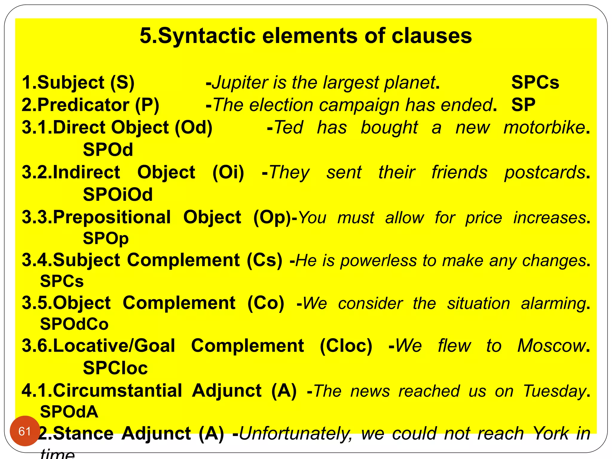 5.Syntactic elements of clauses
1.Subject (S) -Jupiter is the largest planet. SPCs
2.Predicator (P) -The election campaign has ended. SP
3.1.Direct Object (Od) -Ted has bought a new motorbike.
SPOd
3.2.Indirect Object (Oi) -They sent their friends postcards.
SPOiOd
3.3.Prepositional Object (Op)-You must allow for price increases.
SPOp
3.4.Subject Complement (Cs) -He is powerless to make any changes.
SPCs
3.5.Object Complement (Co) -We consider the situation alarming.
SPOdCo
3.6.Locative/Goal Complement (Cloc) -We ﬂew to Moscow.
SPCloc
4.1.Circumstantial Adjunct (A) -The news reached us on Tuesday.
SPOdA
4.2.Stance Adjunct (A) -Unfortunately, we could not reach York in61
 