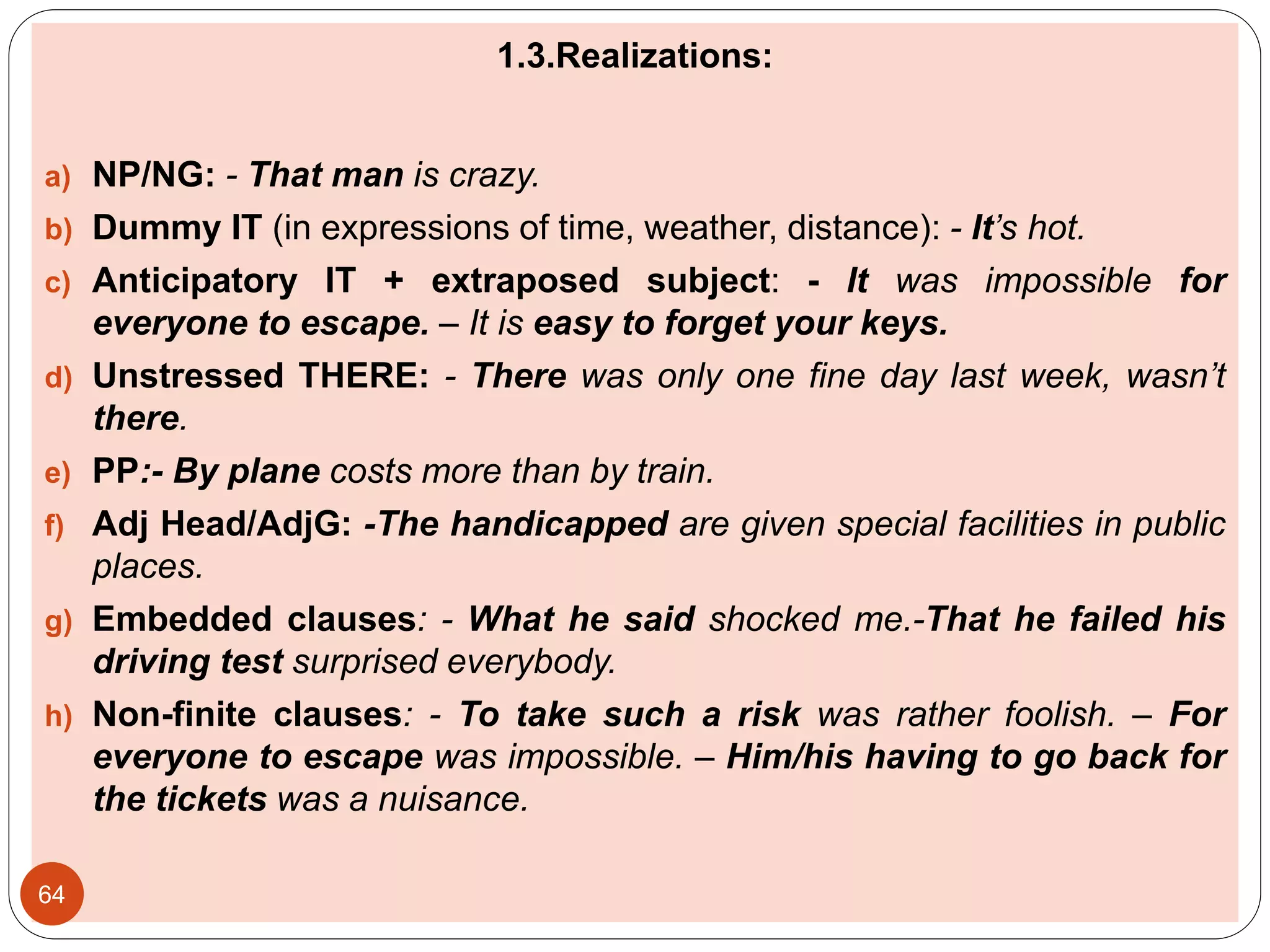 1.3.Realizations:
a) NP/NG: - That man is crazy.
b) Dummy IT (in expressions of time, weather, distance): - It’s hot.
c) Anticipatory IT + extraposed subject: - It was impossible for
everyone to escape. – It is easy to forget your keys.
d) Unstressed THERE: - There was only one fine day last week, wasn’t
there.
e) PP:- By plane costs more than by train.
f) Adj Head/AdjG: -The handicapped are given special facilities in public
places.
g) Embedded clauses: - What he said shocked me.-That he failed his
driving test surprised everybody.
h) Non-finite clauses: - To take such a risk was rather foolish. – For
everyone to escape was impossible. – Him/his having to go back for
the tickets was a nuisance.
64
 