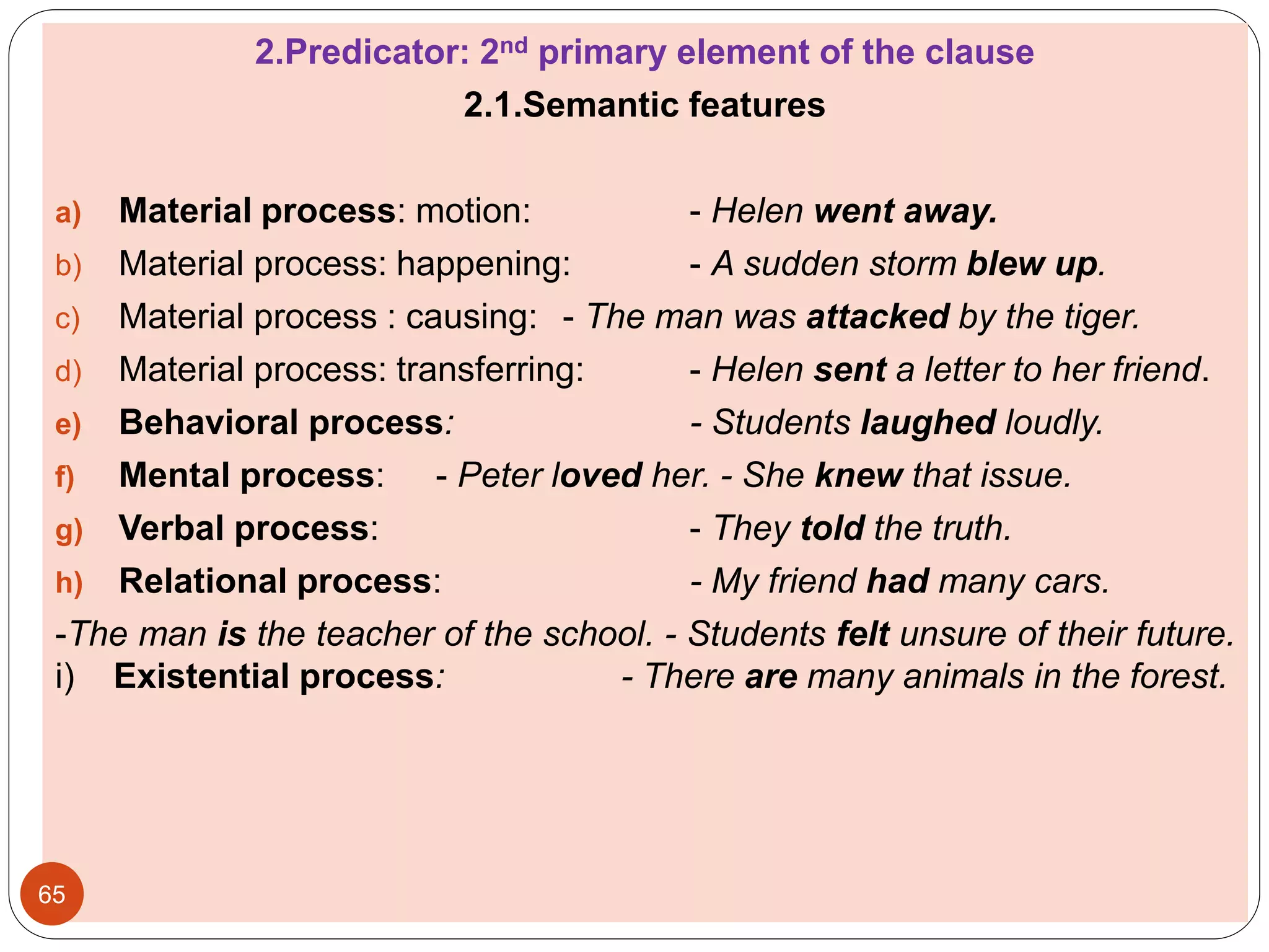 2.Predicator: 2nd primary element of the clause
2.1.Semantic features
a) Material process: motion: - Helen went away.
b) Material process: happening: - A sudden storm blew up.
c) Material process : causing: - The man was attacked by the tiger.
d) Material process: transferring: - Helen sent a letter to her friend.
e) Behavioral process: - Students laughed loudly.
f) Mental process: - Peter loved her. - She knew that issue.
g) Verbal process: - They told the truth.
h) Relational process: - My friend had many cars.
-The man is the teacher of the school. - Students felt unsure of their future.
i) Existential process: - There are many animals in the forest.
65
 