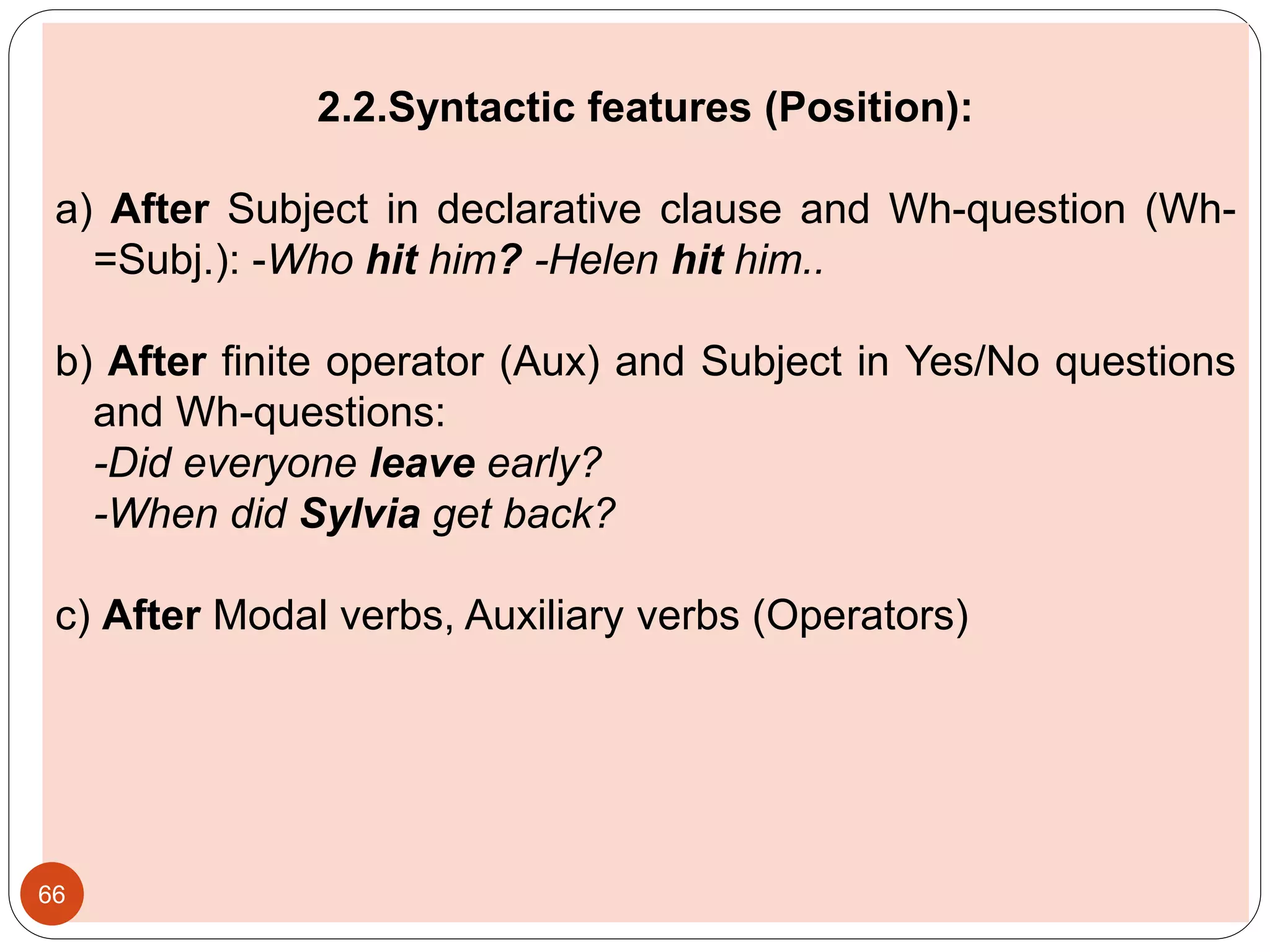2.2.Syntactic features (Position):
a) After Subject in declarative clause and Wh-question (Wh-
=Subj.): -Who hit him? -Helen hit him..
b) After finite operator (Aux) and Subject in Yes/No questions
and Wh-questions:
-Did everyone leave early?
-When did Sylvia get back?
c) After Modal verbs, Auxiliary verbs (Operators)
66
 
