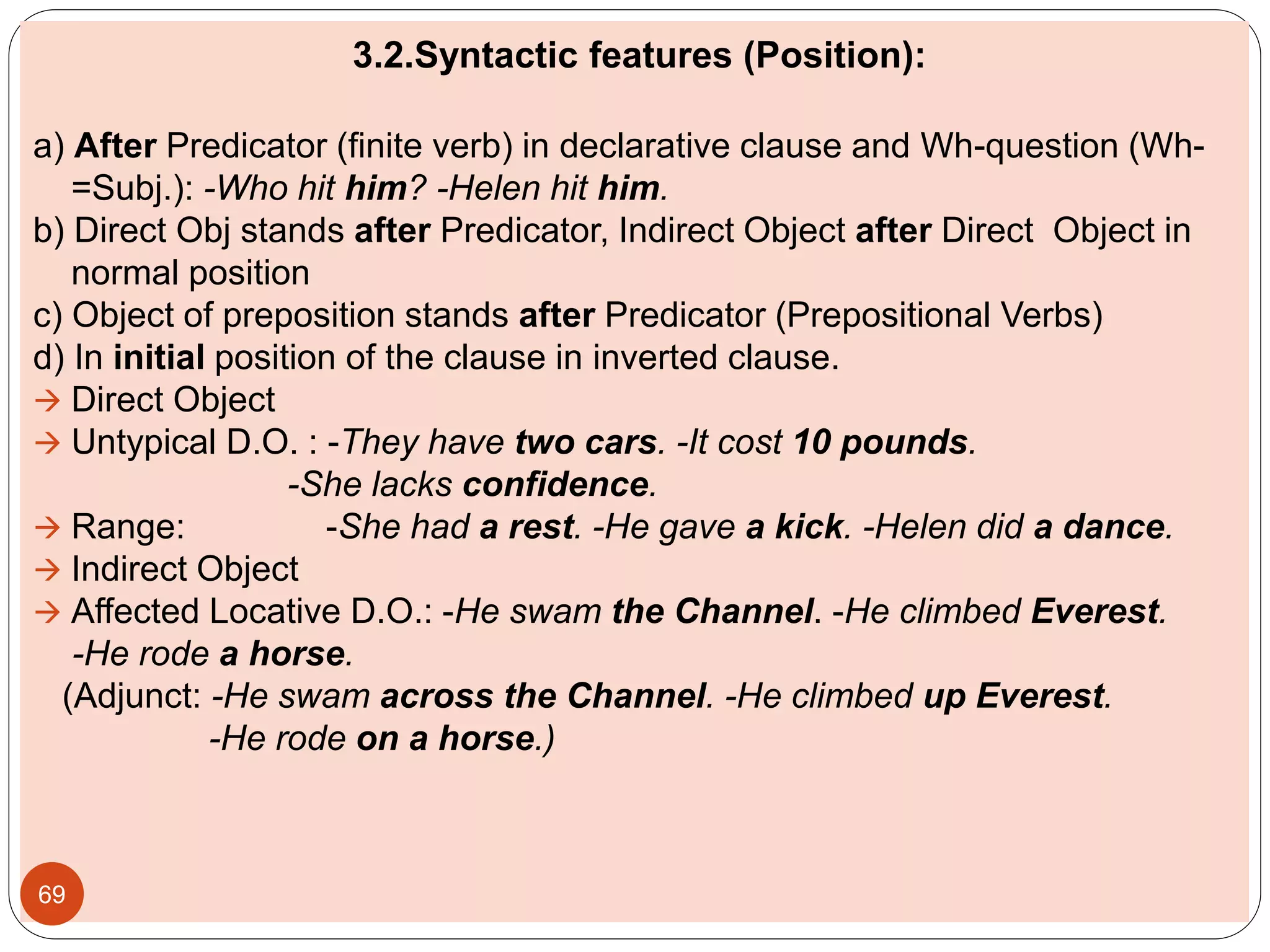 3.2.Syntactic features (Position):
a) After Predicator (finite verb) in declarative clause and Wh-question (Wh-
=Subj.): -Who hit him? -Helen hit him.
b) Direct Obj stands after Predicator, Indirect Object after Direct Object in
normal position
c) Object of preposition stands after Predicator (Prepositional Verbs)
d) In initial position of the clause in inverted clause.
 Direct Object
 Untypical D.O. : -They have two cars. -It cost 10 pounds.
-She lacks confidence.
 Range: -She had a rest. -He gave a kick. -Helen did a dance.
 Indirect Object
 Affected Locative D.O.: -He swam the Channel. -He climbed Everest.
-He rode a horse.
(Adjunct: -He swam across the Channel. -He climbed up Everest.
-He rode on a horse.)
69
 