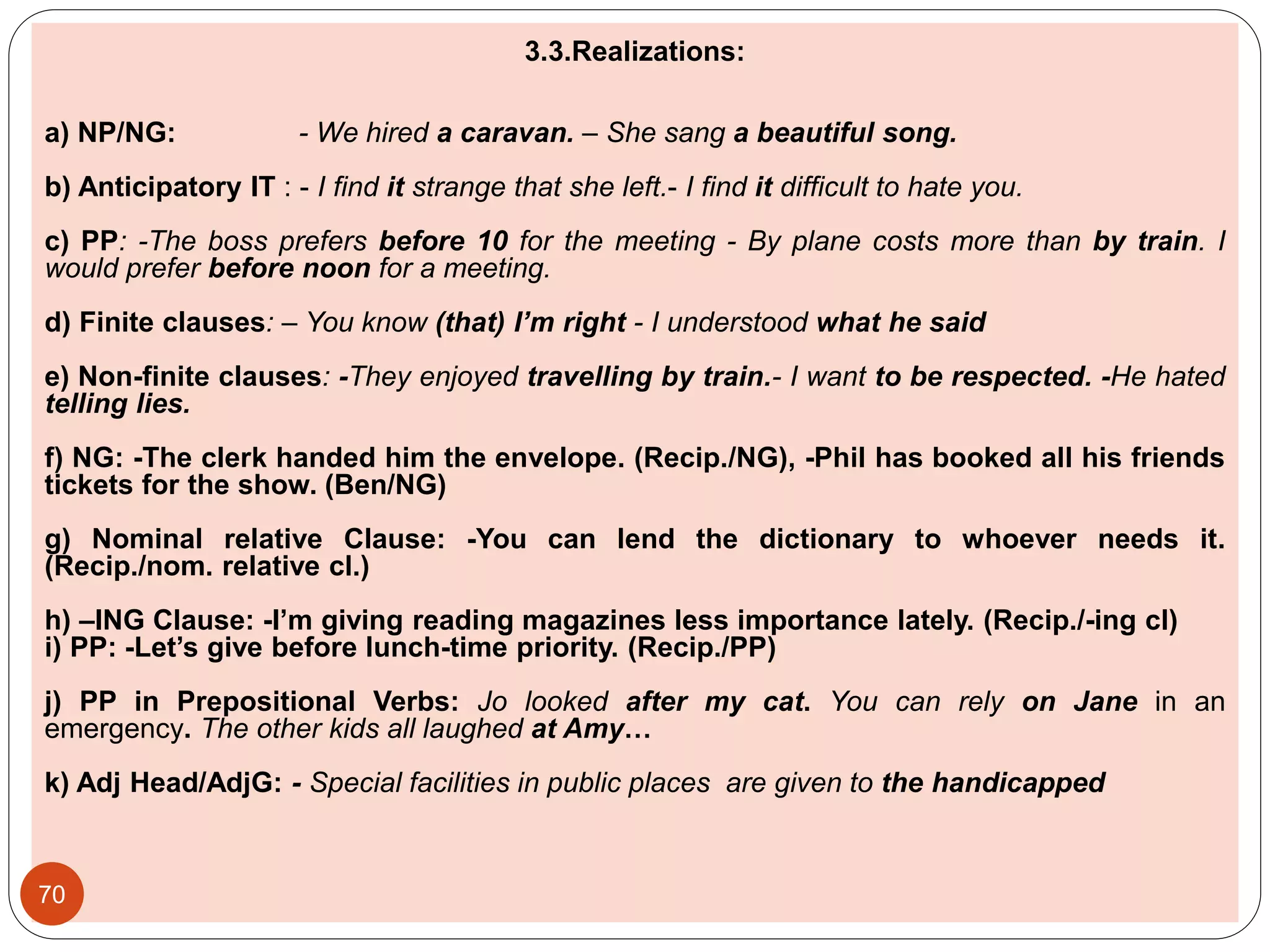 3.3.Realizations:
a) NP/NG: - We hired a caravan. – She sang a beautiful song.
b) Anticipatory IT : - I find it strange that she left.- I find it difficult to hate you.
c) PP: -The boss prefers before 10 for the meeting - By plane costs more than by train. I
would prefer before noon for a meeting.
d) Finite clauses: – You know (that) I’m right - I understood what he said
e) Non-finite clauses: -They enjoyed travelling by train.- I want to be respected. -He hated
telling lies.
f) NG: -The clerk handed him the envelope. (Recip./NG), -Phil has booked all his friends
tickets for the show. (Ben/NG)
g) Nominal relative Clause: -You can lend the dictionary to whoever needs it.
(Recip./nom. relative cl.)
h) –ING Clause: -I’m giving reading magazines less importance lately. (Recip./-ing cl)
i) PP: -Let’s give before lunch-time priority. (Recip./PP)
j) PP in Prepositional Verbs: Jo looked after my cat. You can rely on Jane in an
emergency. The other kids all laughed at Amy…
k) Adj Head/AdjG: - Special facilities in public places are given to the handicapped
70
 