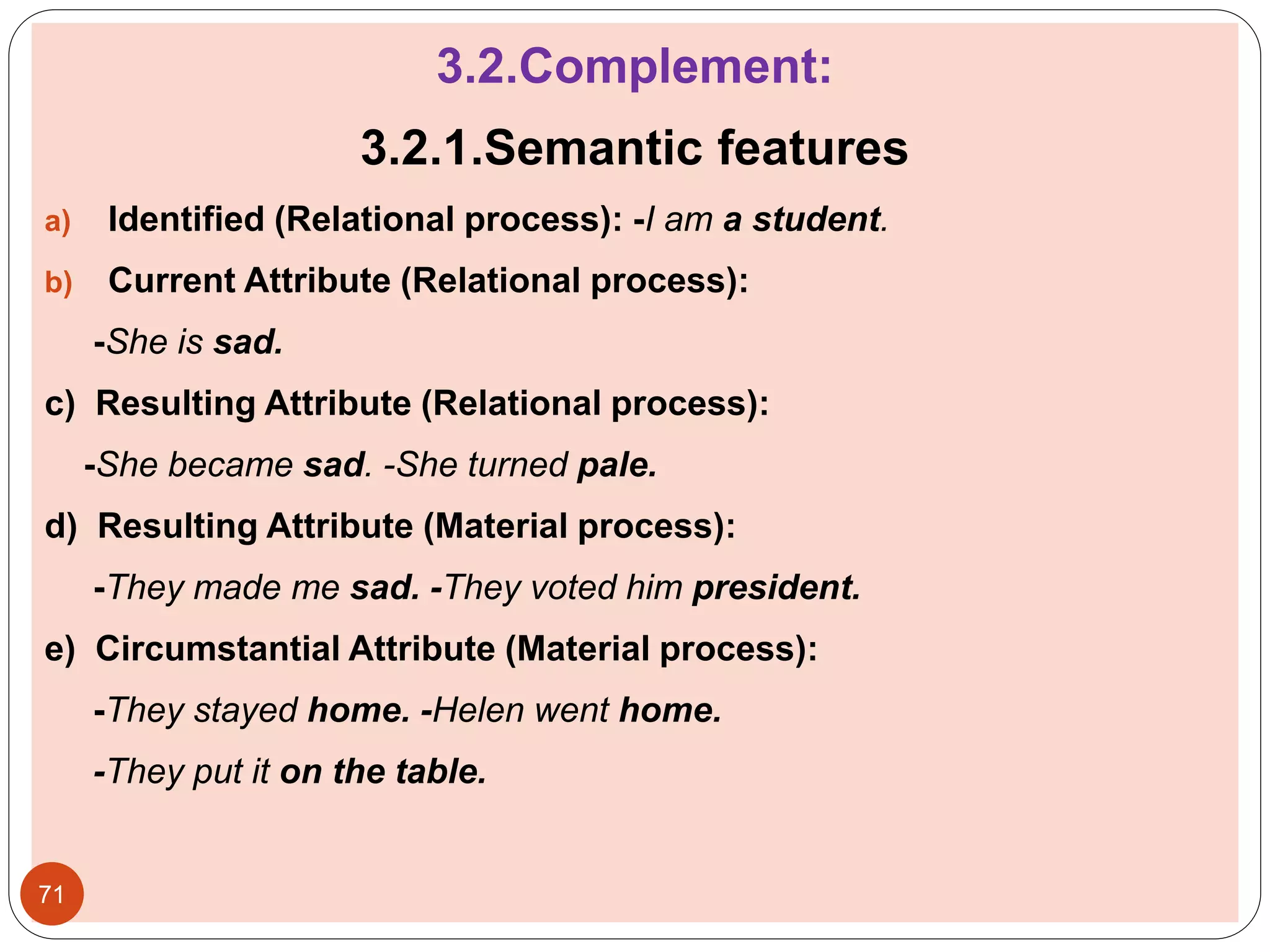 3.2.Complement:
3.2.1.Semantic features
a) Identified (Relational process): -I am a student.
b) Current Attribute (Relational process):
-She is sad.
c) Resulting Attribute (Relational process):
-She became sad. -She turned pale.
d) Resulting Attribute (Material process):
-They made me sad. -They voted him president.
e) Circumstantial Attribute (Material process):
-They stayed home. -Helen went home.
-They put it on the table.
71
 