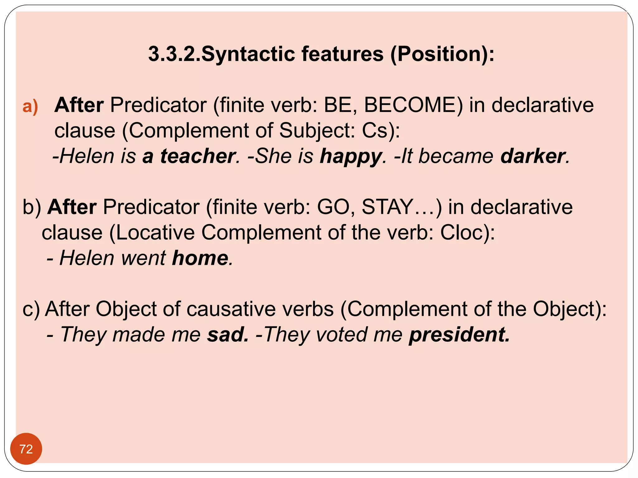 3.3.2.Syntactic features (Position):
a) After Predicator (finite verb: BE, BECOME) in declarative
clause (Complement of Subject: Cs):
-Helen is a teacher. -She is happy. -It became darker.
b) After Predicator (finite verb: GO, STAY…) in declarative
clause (Locative Complement of the verb: Cloc):
- Helen went home.
c) After Object of causative verbs (Complement of the Object):
- They made me sad. -They voted me president.
72
 