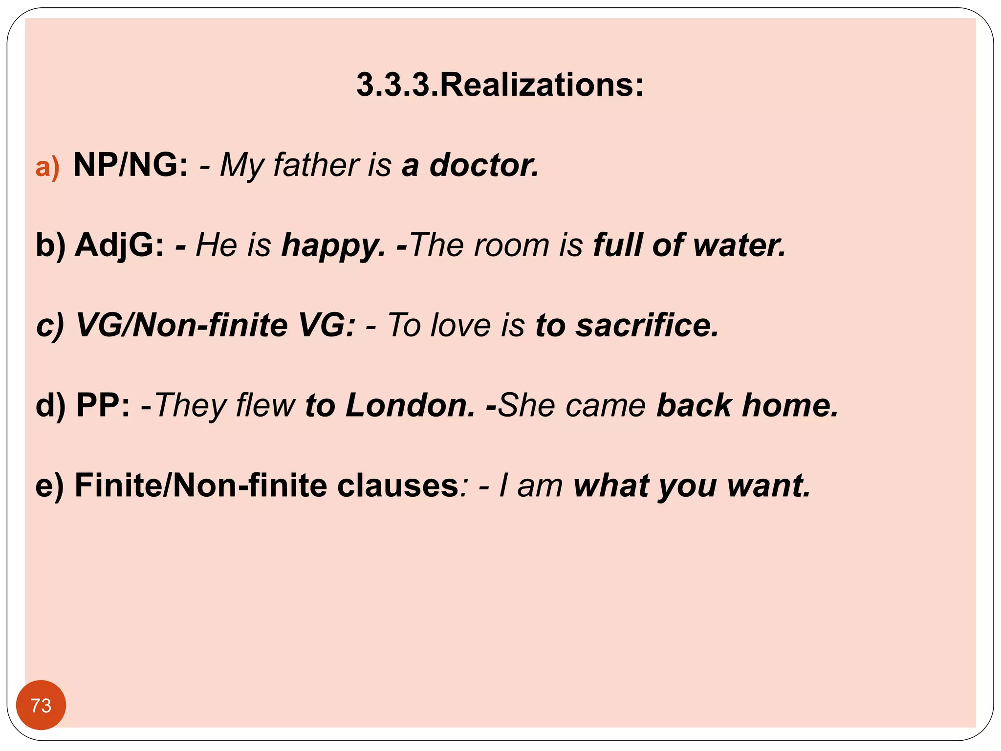 3.3.3.Realizations:
a) NP/NG: - My father is a doctor.
b) AdjG: - He is happy. -The room is full of water.
c) VG/Non-finite VG: - To love is to sacrifice.
d) PP: -They flew to London. -She came back home.
e) Finite/Non-finite clauses: - I am what you want.
73
 