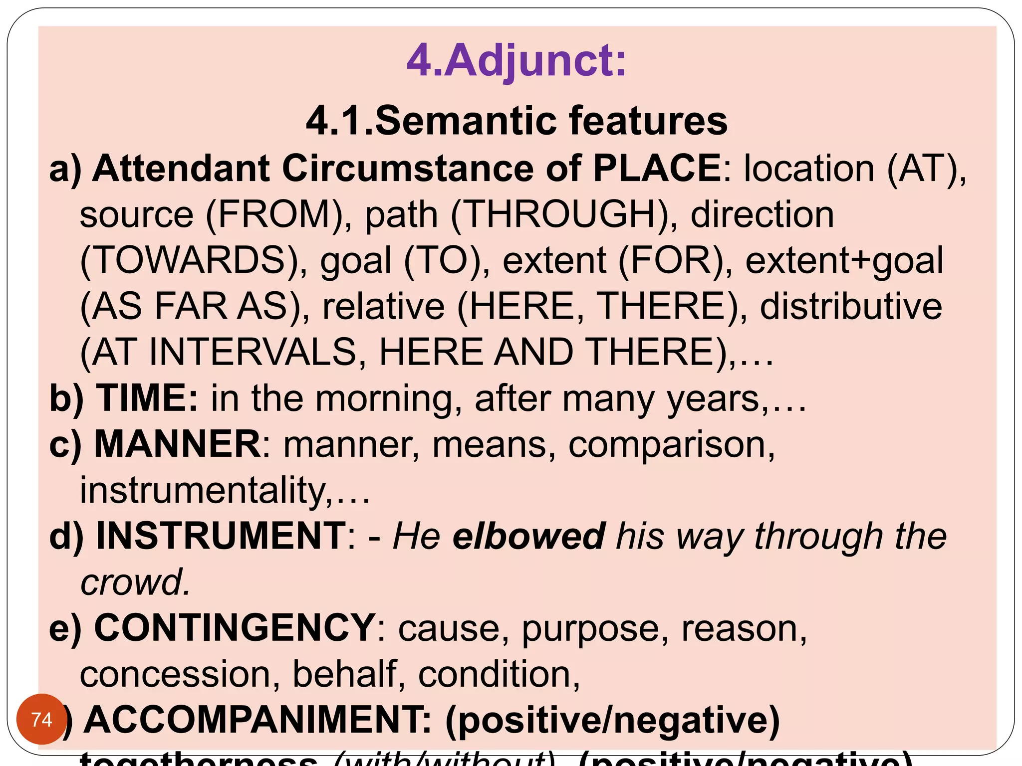 4.Adjunct:
4.1.Semantic features
a) Attendant Circumstance of PLACE: location (AT),
source (FROM), path (THROUGH), direction
(TOWARDS), goal (TO), extent (FOR), extent+goal
(AS FAR AS), relative (HERE, THERE), distributive
(AT INTERVALS, HERE AND THERE),…
b) TIME: in the morning, after many years,…
c) MANNER: manner, means, comparison,
instrumentality,…
d) INSTRUMENT: - He elbowed his way through the
crowd.
e) CONTINGENCY: cause, purpose, reason,
concession, behalf, condition,
f) ACCOMPANIMENT: (positive/negative)74
 