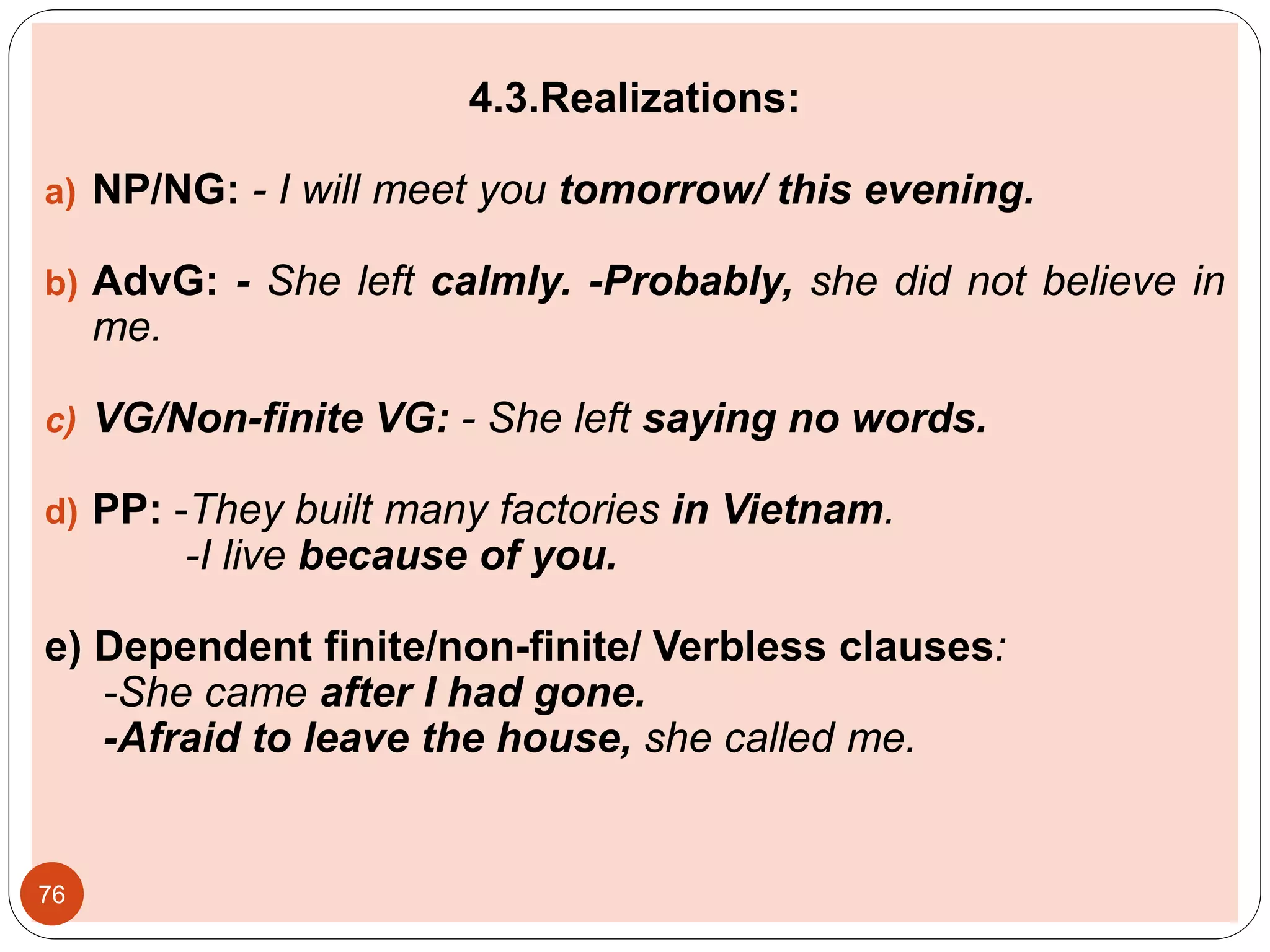 4.3.Realizations:
a) NP/NG: - I will meet you tomorrow/ this evening.
b) AdvG: - She left calmly. -Probably, she did not believe in
me.
c) VG/Non-finite VG: - She left saying no words.
d) PP: -They built many factories in Vietnam.
-I live because of you.
e) Dependent finite/non-finite/ Verbless clauses:
-She came after I had gone.
-Afraid to leave the house, she called me.
76
 