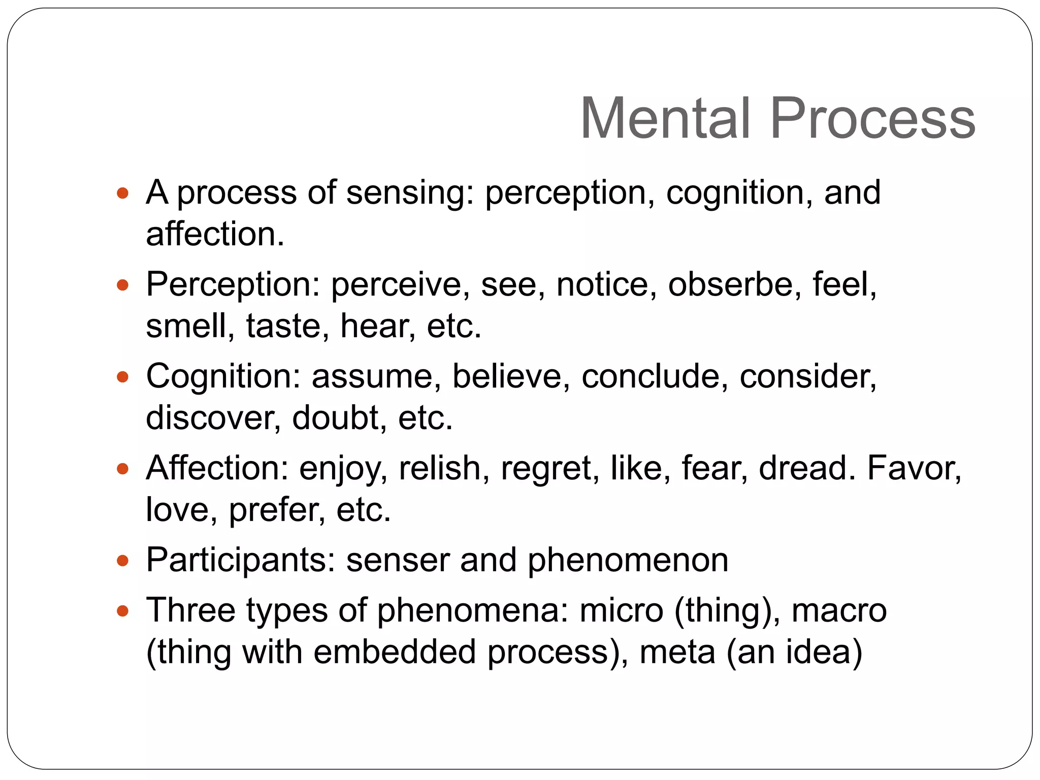 Mental Process
 A process of sensing: perception, cognition, and
affection.
 Perception: perceive, see, notice, obserbe, feel,
smell, taste, hear, etc.
 Cognition: assume, believe, conclude, consider,
discover, doubt, etc.
 Affection: enjoy, relish, regret, like, fear, dread. Favor,
love, prefer, etc.
 Participants: senser and phenomenon
 Three types of phenomena: micro (thing), macro
(thing with embedded process), meta (an idea)
 