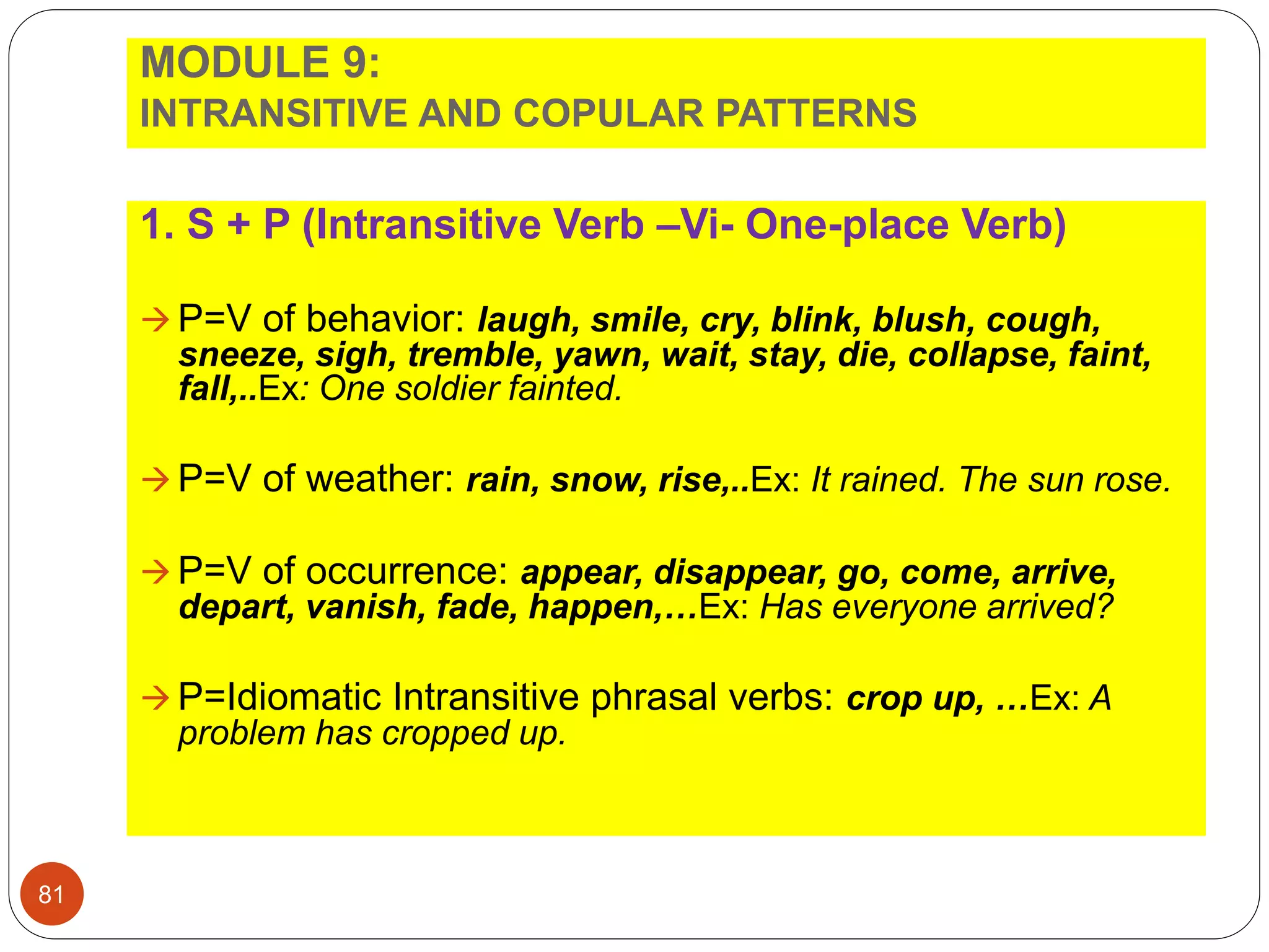 MODULE 9:
INTRANSITIVE AND COPULAR PATTERNS
1. S + P (Intransitive Verb –Vi- One-place Verb)
 P=V of behavior: laugh, smile, cry, blink, blush, cough,
sneeze, sigh, tremble, yawn, wait, stay, die, collapse, faint,
fall,..Ex: One soldier fainted.
 P=V of weather: rain, snow, rise,..Ex: It rained. The sun rose.
 P=V of occurrence: appear, disappear, go, come, arrive,
depart, vanish, fade, happen,…Ex: Has everyone arrived?
 P=Idiomatic Intransitive phrasal verbs: crop up, …Ex: A
problem has cropped up.
81
 