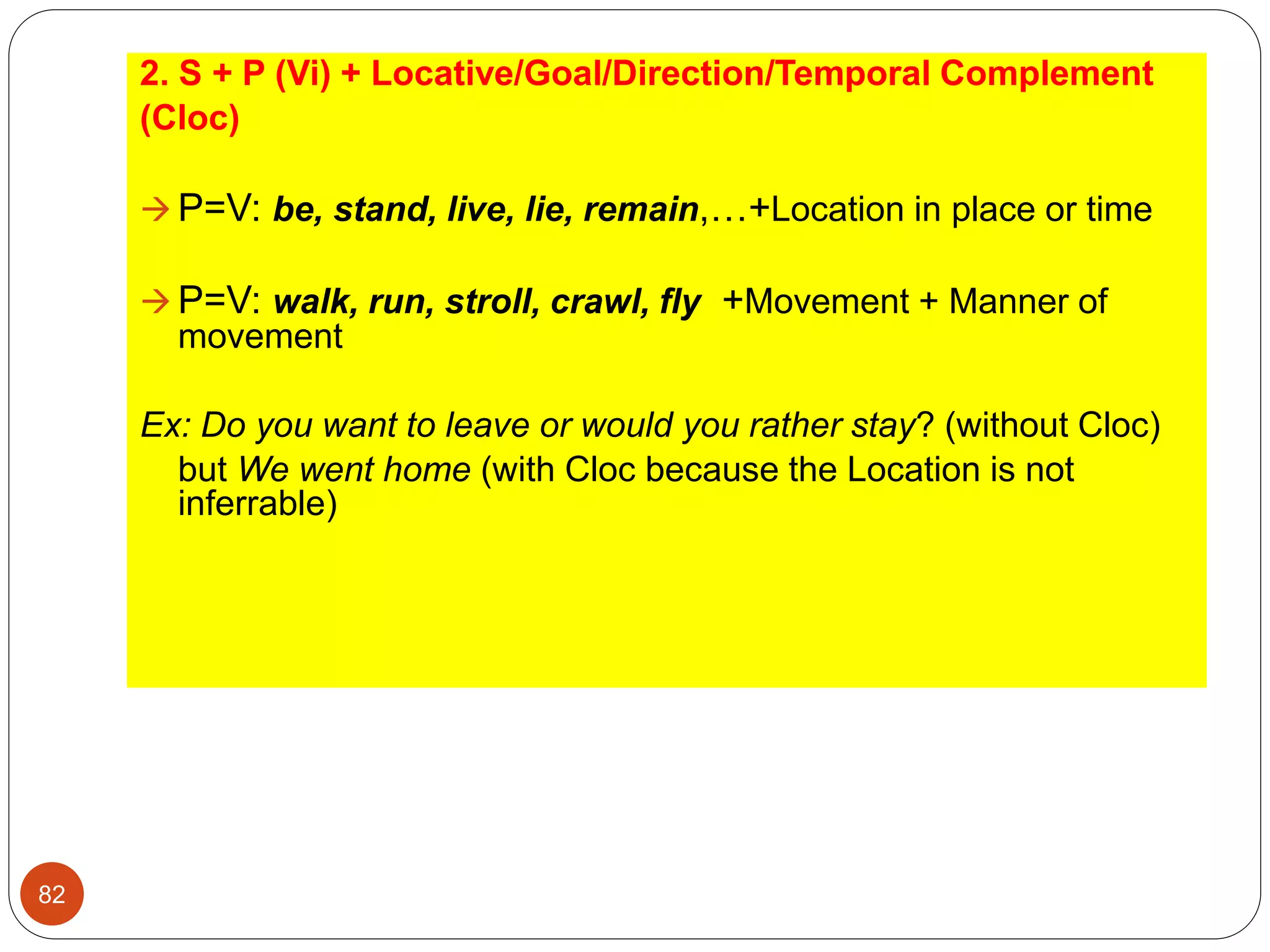 2. S + P (Vi) + Locative/Goal/Direction/Temporal Complement
(Cloc)
 P=V: be, stand, live, lie, remain,…+Location in place or time
 P=V: walk, run, stroll, crawl, fly +Movement + Manner of
movement
Ex: Do you want to leave or would you rather stay? (without Cloc)
but We went home (with Cloc because the Location is not
inferrable)
82
 