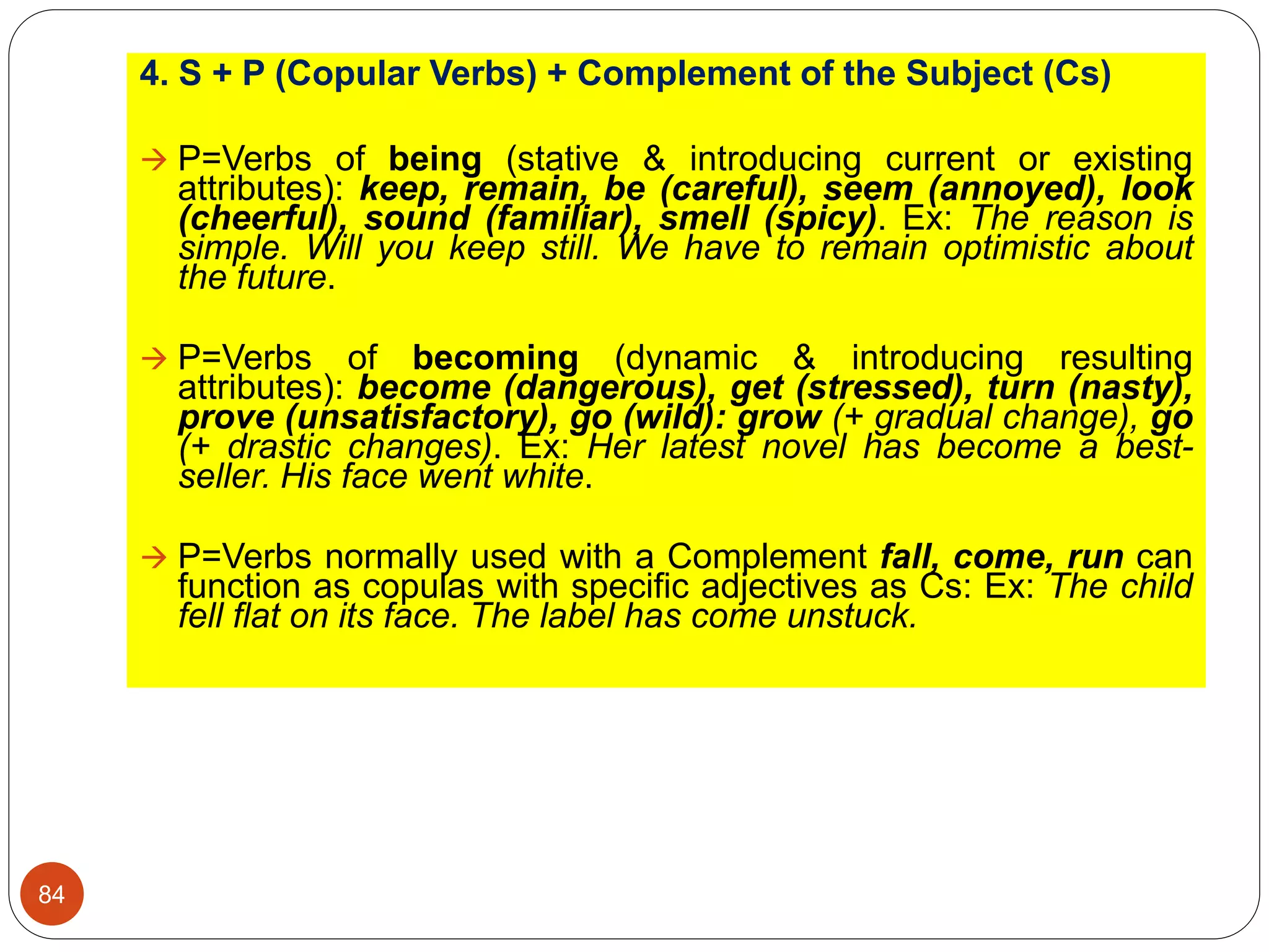 4. S + P (Copular Verbs) + Complement of the Subject (Cs)
 P=Verbs of being (stative & introducing current or existing
attributes): keep, remain, be (careful), seem (annoyed), look
(cheerful), sound (familiar), smell (spicy). Ex: The reason is
simple. Will you keep still. We have to remain optimistic about
the future.
 P=Verbs of becoming (dynamic & introducing resulting
attributes): become (dangerous), get (stressed), turn (nasty),
prove (unsatisfactory), go (wild): grow (+ gradual change), go
(+ drastic changes). Ex: Her latest novel has become a best-
seller. His face went white.
 P=Verbs normally used with a Complement fall, come, run can
function as copulas with specific adjectives as Cs: Ex: The child
fell flat on its face. The label has come unstuck.
84
 