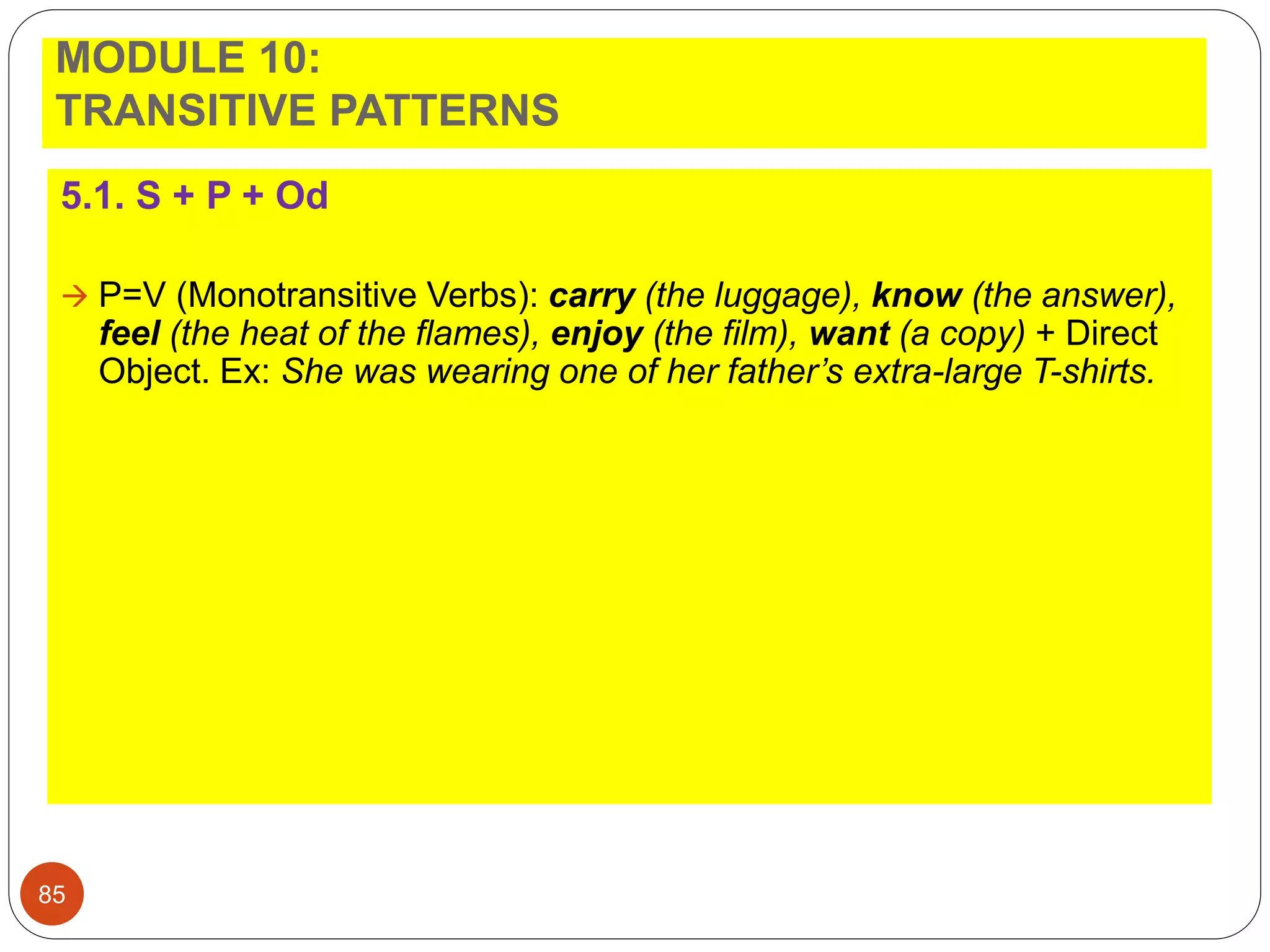 MODULE 10:
TRANSITIVE PATTERNS
5.1. S + P + Od
 P=V (Monotransitive Verbs): carry (the luggage), know (the answer),
feel (the heat of the flames), enjoy (the film), want (a copy) + Direct
Object. Ex: She was wearing one of her father’s extra-large T-shirts.
85
 