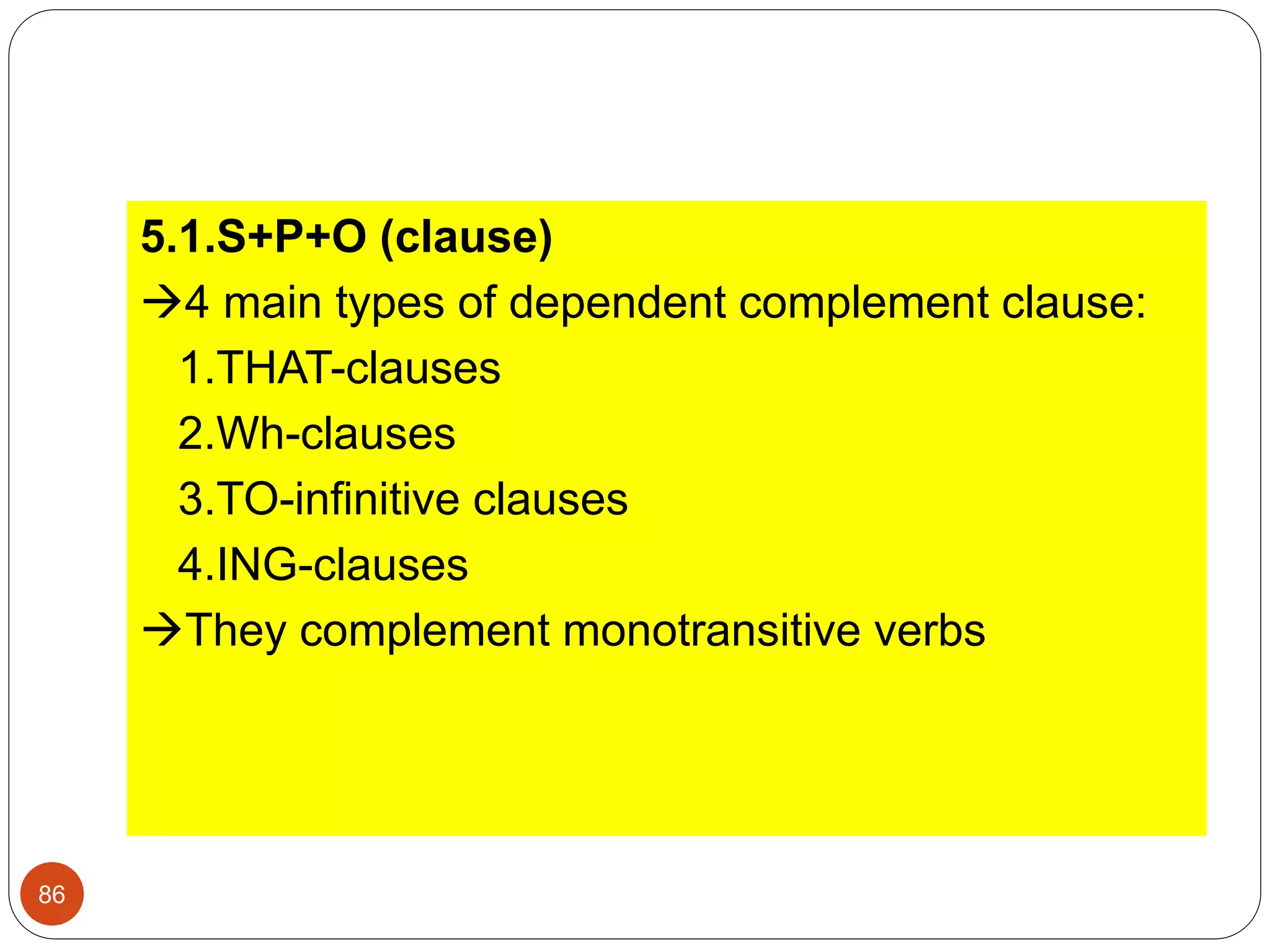 5.1.S+P+O (clause)
4 main types of dependent complement clause:
1.THAT-clauses
2.Wh-clauses
3.TO-infinitive clauses
4.ING-clauses
They complement monotransitive verbs
86
 
