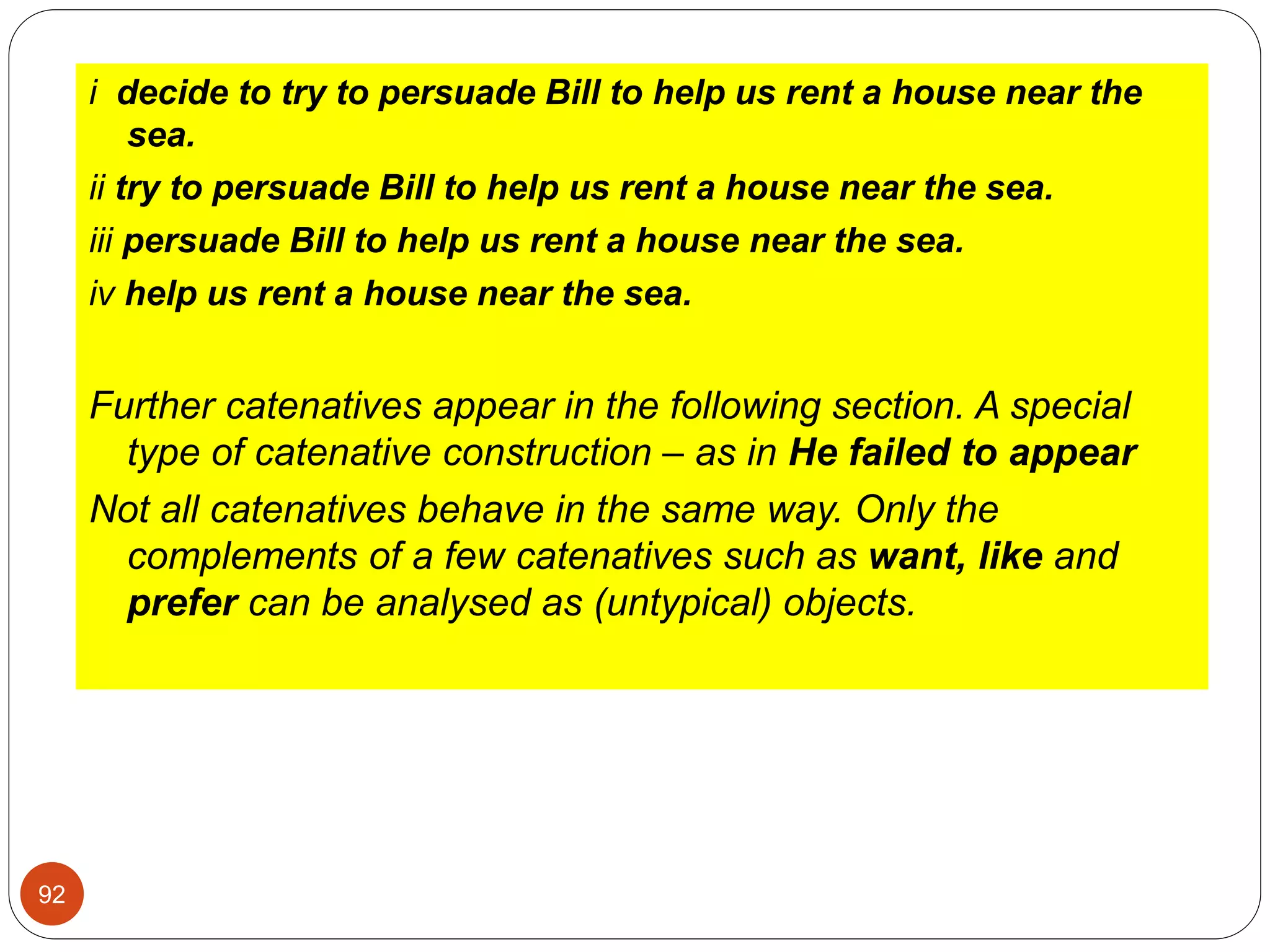i decide to try to persuade Bill to help us rent a house near the
sea.
ii try to persuade Bill to help us rent a house near the sea.
iii persuade Bill to help us rent a house near the sea.
iv help us rent a house near the sea.
Further catenatives appear in the following section. A special
type of catenative construction – as in He failed to appear
Not all catenatives behave in the same way. Only the
complements of a few catenatives such as want, like and
prefer can be analysed as (untypical) objects.
92
 