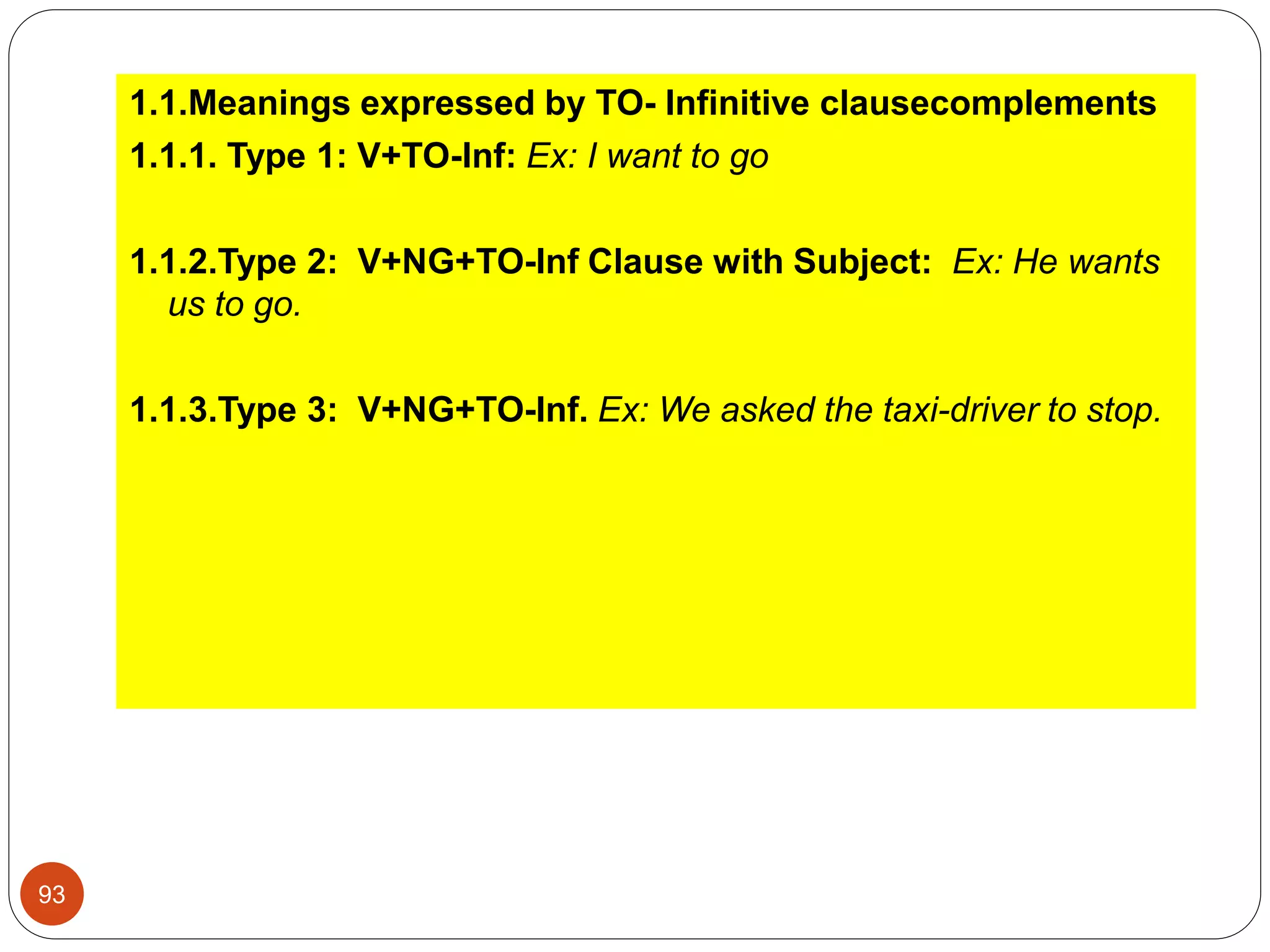 1.1.Meanings expressed by TO- Infinitive clausecomplements
1.1.1. Type 1: V+TO-Inf: Ex: I want to go
1.1.2.Type 2: V+NG+TO-Inf Clause with Subject: Ex: He wants
us to go.
1.1.3.Type 3: V+NG+TO-Inf. Ex: We asked the taxi-driver to stop.
93
 