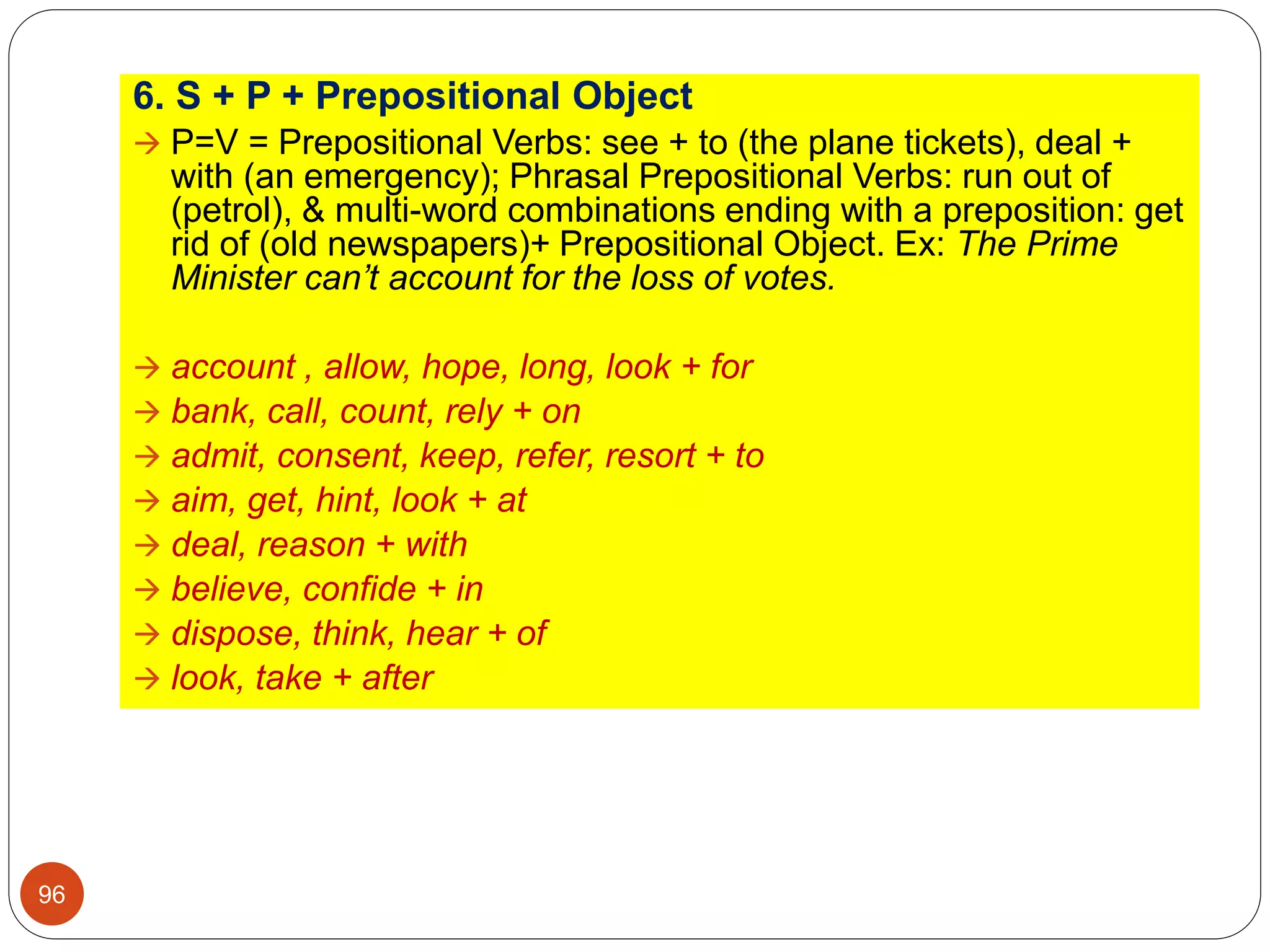 6. S + P + Prepositional Object
 P=V = Prepositional Verbs: see + to (the plane tickets), deal +
with (an emergency); Phrasal Prepositional Verbs: run out of
(petrol), & multi-word combinations ending with a preposition: get
rid of (old newspapers)+ Prepositional Object. Ex: The Prime
Minister can’t account for the loss of votes.
 account , allow, hope, long, look + for
 bank, call, count, rely + on
 admit, consent, keep, refer, resort + to
 aim, get, hint, look + at
 deal, reason + with
 believe, confide + in
 dispose, think, hear + of
 look, take + after
96
 