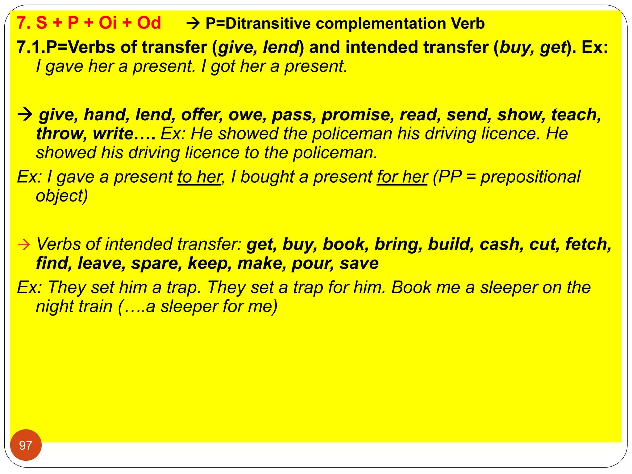 7. S + P + Oi + Od  P=Ditransitive complementation Verb
7.1.P=Verbs of transfer (give, lend) and intended transfer (buy, get). Ex:
I gave her a present. I got her a present.
 give, hand, lend, offer, owe, pass, promise, read, send, show, teach,
throw, write…. Ex: He showed the policeman his driving licence. He
showed his driving licence to the policeman.
Ex: I gave a present to her, I bought a present for her (PP = prepositional
object)
 Verbs of intended transfer: get, buy, book, bring, build, cash, cut, fetch,
find, leave, spare, keep, make, pour, save
Ex: They set him a trap. They set a trap for him. Book me a sleeper on the
night train (….a sleeper for me)
97
 