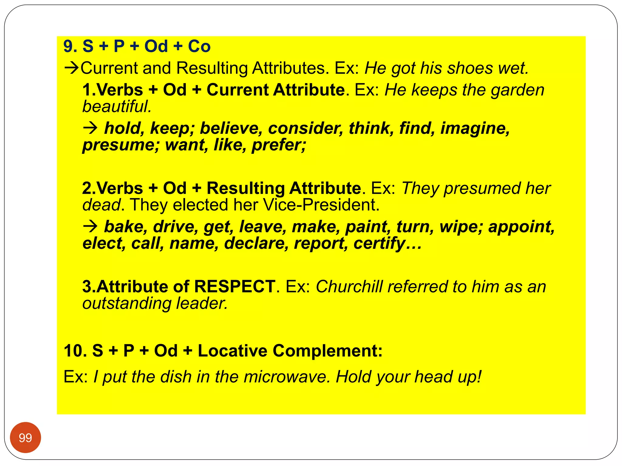 9. S + P + Od + Co
Current and Resulting Attributes. Ex: He got his shoes wet.
1.Verbs + Od + Current Attribute. Ex: He keeps the garden
beautiful.
 hold, keep; believe, consider, think, find, imagine,
presume; want, like, prefer;
2.Verbs + Od + Resulting Attribute. Ex: They presumed her
dead. They elected her Vice-President.
 bake, drive, get, leave, make, paint, turn, wipe; appoint,
elect, call, name, declare, report, certify…
3.Attribute of RESPECT. Ex: Churchill referred to him as an
outstanding leader.
10. S + P + Od + Locative Complement:
Ex: I put the dish in the microwave. Hold your head up!
99
 