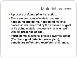 Material process
 A process of doing, physical action.
 There are two types of material process:
happening and doing. Happening material
process is characterized by the absence of goal,
while doing material process is characterized
with the presence of goal.
 Participants in material process involves: actor
(the doer), goal (affected participant),
beneficiary (client and recipient), and range.
 