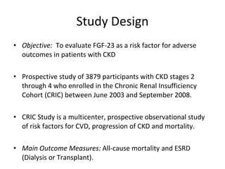 Study Design Objective:  To evaluate FGF-23 as a risk factor for adverse outcomes in patients with CKD Prospective study of 3879 participants with CKD stages 2 through 4 who enrolled in the Chronic Renal Insufficiency Cohort (CRIC) between June 2003 and September 2008. CRIC Study is a multicenter, prospective observational study of risk factors for CVD, progression of CKD and mortality. Main Outcome Measures:  All-cause mortality and ESRD (Dialysis or Transplant). 