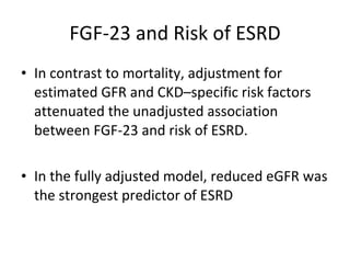 FGF-23 and Risk of ESRD In contrast to mortality, adjustment for estimated GFR and CKD–specific risk factors attenuated the unadjusted association between FGF-23 and risk of ESRD.  In the fully adjusted model, reduced eGFR was the strongest predictor of ESRD 