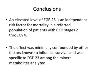 Conclusions An elevated level of FGF-23 is an independent risk factor for mortality in a referred population of patients with CKD stages 2 through 4. The effect was minimally confounded by other factors known to influence survival and was specific to FGF-23 among the mineral metabolites analyzed. 