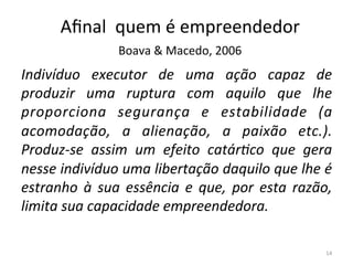 Indivíduo	
   executor	
   de	
   uma	
   ação	
   capaz	
   de	
  
produzir	
   uma	
   ruptura	
   com	
   aquilo	
   que	
   lhe	
  
proporciona	
   segurança	
   e	
   estabilidade	
   (a	
  
acomodação,	
   a	
   alienação,	
   a	
   paixão	
   etc.).	
  
Produz-­‐se	
   assim	
   um	
   efeito	
   catárIco	
   que	
   gera	
  
nesse	
  indivíduo	
  uma	
  libertação	
  daquilo	
  que	
  lhe	
  é	
  
estranho	
   à	
   sua	
   essência	
   e	
   que,	
   por	
   esta	
   razão,	
  
limita	
  sua	
  capacidade	
  empreendedora.	
  	
  
14	
  
Aﬁnal	
  	
  quem	
  é	
  empreendedor	
  	
  
Boava	
  &	
  Macedo,	
  2006	
  
 