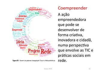 Coempreender	
  
A	
  ação	
  
empreendedora	
  
que	
  pode	
  se	
  
desenvolver	
  de	
  
forma	
  criaFva,	
  
inovadora	
  e	
  cidadã,	
  
numa	
  perspecFva	
  
que	
  envolve	
  as	
  TIC	
  e	
  
práFcas	
  sociais	
  em	
  
rede.	
  	
  
	
  Souza,	
  2014	
   21	
  
 