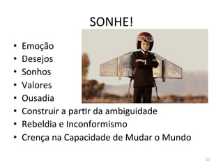 SONHE!	
  
•  Emoção	
  	
  
•  Desejos	
  	
  
•  Sonhos	
  	
  
•  Valores	
  
•  Ousadia	
  	
  
•  Construir	
  a	
  parFr	
  da	
  ambiguidade	
  
•  Rebeldia	
  e	
  Inconformismo	
  
•  Crença	
  na	
  Capacidade	
  de	
  Mudar	
  o	
  Mundo	
  
22	
  
 