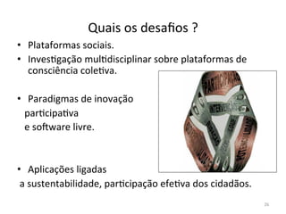 Quais	
  os	
  desaﬁos	
  ?	
  
26	
  
•  Plataformas	
  sociais.	
  
•  InvesFgação	
  mulFdisciplinar	
  sobre	
  plataformas	
  de	
  
consciência	
  coleFva.	
  
	
  	
  	
  	
  
•  Paradigmas	
  de	
  inovação	
  
	
  	
  	
  parFcipaFva	
  	
  	
  
	
  	
  	
  e	
  souware	
  livre.	
  
	
  
	
  
•  Aplicações	
  ligadas	
  
	
  a	
  sustentabilidade,	
  parFcipação	
  efeFva	
  dos	
  cidadãos.	
  
	
  
 