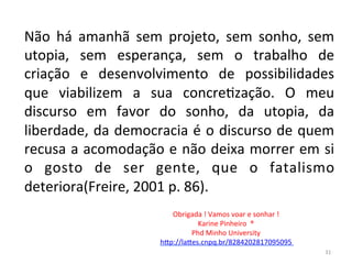 Não	
   há	
   amanhã	
   sem	
   projeto,	
   sem	
   sonho,	
   sem	
  
utopia,	
   sem	
   esperança,	
   sem	
   o	
   trabalho	
   de	
  
criação	
   e	
   desenvolvimento	
   de	
   possibilidades	
  
que	
   viabilizem	
   a	
   sua	
   concreFzação.	
   O	
   meu	
  
discurso	
   em	
   favor	
   do	
   sonho,	
   da	
   utopia,	
   da	
  
liberdade,	
  da	
  democracia	
  é	
  o	
  discurso	
  de	
  quem	
  
recusa	
  a	
  acomodação	
  e	
  não	
  deixa	
  morrer	
  em	
  si	
  
o	
   gosto	
   de	
   ser	
   gente,	
   que	
   o	
   fatalismo	
  
deteriora(Freire,	
  2001	
  p.	
  86).	
  
	
   Obrigada	
  !	
  Vamos	
  voar	
  e	
  sonhar	
  !	
  	
  
Karine	
  Pinheiro	
  	
  ®	
  
Phd	
  Minho	
  University	
  	
  
hIp://laIes.cnpq.br/8284202817095095	
  	
  
31	
  
 