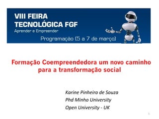  
	
   Formação Coempreendedora um novo caminho
para a transformação social
Karine	
  Pinheiro	
  de	
  Souza	
  
Phd	
  Minho	
  University	
  	
  
Open	
  University	
  -­‐	
  UK	
  
	
   1	
  
 