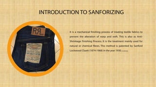 It is a mechanical finishing process of treating textile fabrics to
prevent the alteration of warp and weft. This is also as Anti-
Shrinkage Finishing Process. It is the treatment mainly used for
natural or chemical fibres. This method is patented by Sanford
Lockwood Cluett (1874-1968) in the year 1930.(Corbman)
INTRODUCTION TO SANFORIZING
 