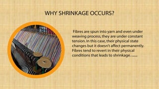 WHY SHRINKAGE OCCURS?
Fibres are spun into yarn and even under
weaving process,they are under constant
tension.In this case, their physical state
changes but it doesn’t affect permanently.
Fibres tend to revert in their physical
conditions that leads to shrinkage.(Corbman)
 