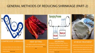 GENERAL METHODS OF REDUCING SHRINKAGE (PART-2)
For woven fabrics of cotton, high wet
modulus rayon,linen and tubular knit
cotton fabrics.(Pizzuto, 2005)
COMPRESSIVE SHRINKAGE HEAT SETTING
For fabrics made from thermoplastic
fibers,like nylon,polyester, acrylic. (Pizzuto,
2005)
For fabrics made from wool .This is a
relaxation shrinkage method. London
shrunk,Cold water shrunk and open
steam sponged are the three methods of
sponging.(Pizzuto, 2005)
SPONGING
Applications of resins for wool shrinkage
control have been practiced for some
time, using many different formulas,
none of which has proved successful.
SP.RESIN TREATMENT
 