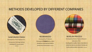 METHODS DEVELOPED BY DIFFERENT COMPANIES
Compressive Shrinkage method
developed for woven cotton.
(Corbman)
SANFORIZED FINISH
Developed for knitted fabrics.Fabric
dampened,stretched and dried in
tension less environment. (Corbman)
REDMAMIZED
Developed by F.R.Redman
Company.
Developed for woollen fabrics. Here fabric is
treated by diamine and diacyl chloride and
further polymerization take place.(Corbman)
WURLAN PROCESS
Developed by Western Regional Research
Laboratory of US.
Developed by Cluett, Peabody & Co.
 