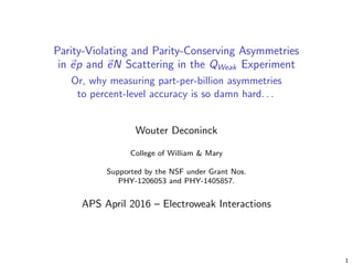 Parity-Violating and Parity-Conserving Asymmetries
in ep and eN Scattering in the QWeak Experiment
Or, why measuring part-per-billion asymmetries
to percent-level accuracy is so damn hard. . .
Wouter Deconinck
College of William & Mary
Supported by the NSF under Grant Nos.
PHY-1206053 and PHY-1405857.
APS April 2016 – Electroweak Interactions
1
 