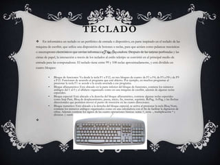 TECLADO 
 En informática un teclado es un periférico de entrada o dispositivo, en parte inspirado en el teclado de las 
máquina de escribir, que utiliza una disposición de botones o teclas, para que actúen como palancas mecánicas 
o interruptores electrónicos que envían información a la computadora. Después de las tarjetas perforadas y las 
cintas de papel, la interacción a través de los teclados al estilo teletipo se convirtió en el principal medio de 
entrada para las computadoras. El teclado tiene entre 99 y 108 teclas aproximadamente, y está dividido en 
cuatro bloques: 
• Bloque de funciones: Va desde la tecla F1 a F12, en tres bloques de cuatro: de F1 a F4, de F5 a F8 y de F9 
a F12. Funcionan de acuerdo al programa que esté abierto. Por ejemplo, en muchos programas al 
presionar la tecla F1 se accede a la ayuda asociada a ese programa. 
• Bloque alfanumérico: Está ubicado en la parte inferior del bloque de funciones, contiene los números 
arábigos del 1 al 0 y el alfabeto organizado como en una máquina de escribir, además de algunas teclas 
especiales. 
• Bloque especial: Está ubicado a la derecha del bloque alfanumérico, contiene algunas teclas especiales 
como Imp Pant, Bloq de desplazamiento, pausa, inicio, fin, insertar, suprimir, RePag, AvPag, y las flechas 
direccionales que permiten mover el punto de inserción en las cuatro direcciones. 
• Bloque numérico: Está ubicado a la derecha del bloque especial, se activa al presionar la tecla Bloq Num, 
contiene los números arábigos organizados como en una calculadora con el fin de facilitar la digitacion de 
cifras. Además contiene los signos de las cuatro operaciones básicas: suma +, resta -, multiplicación * y 
division /; también contiene una tecla de Intro o Enter. 
 
 