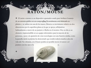 RATÓN/MOUSE 
 El ratón o mouse es un dispositivo apuntador usado para facilitar el manejo 
de un entorno gráfico en un computador. Generalmente está fabricado en 
plástico y se utiliza con una de las manos. Detecta su movimiento relativo en dos 
dimensiones por la superficie plana en la que se apoya, reflejándose 
habitualmente a través de un puntero o flecha en el monitor. Hoy en día es un 
elemento imprescindible en un equipo informático para la mayoría de las 
personas, y pese a la aparición de otras tecnologías con una función similar, como 
la pantalla táctil, la práctica ha demostrado que tendrá todavía muchos años de 
vida útil. No obstante, en el futuro podría ser posible mover el cursor o el 
puntero con los ojos o basarse en el reconocimiento de voz. 
 
