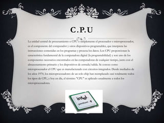 C.P.U 
La unidad central de procesamiento o CPU o simplemente el procesador o microprocesador, 
es el componente del computador y otros dispositivos programables, que interpreta las 
instrucciones contenidas en los programas y procesa los datos. Los CPU proporcionan la 
característica fundamental de la computadora digital (la programabilidad) y son uno de los 
componentes necesarios encontrados en las computadoras de cualquier tiempo, junto con el 
almacenamiento primario y los dispositivos de entrada/salida. Se conoce como 
microprocesador el CPU que es manufacturado con circuitos integrados. Desde mediados de 
los años 1970, los microprocesadores de un solo chip han reemplazado casi totalmente todos 
los tipos de CPU, y hoy en día, el término "CPU" es aplicado usualmente a todos los 
microprocesadores. 
 