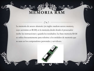 MEMORIA RAM 
La memoria de acceso aleatorio (en inglés: random-access memory, 
cuyo acrónimo es RAM) es la memoria desde donde el procesador 
recibe las instrucciones y guarda los resultados. La frase memoria RAM 
se utiliza frecuentemente para referirse a los módulos de memoria que 
se usan en los computadores personales y servidores. 
 