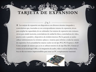 TARJETA DE EXPANSION 
 Las tarjetas de expansión son dispositivos con diversos circuitos integrados y 
controladores que, insertadas en sus correspondientes ranuras de expansión, sirven 
para ampliar las capacidades de un ordenador. Las tarjetas de expansión más comunes 
sirven para añadir memoria, controladoras de unidad de disco, controladoras de vídeo, 
puertos serie o paralelo y dispositivos de módem internos. Por lo general, se suelen 
utilizar indistintamente los términos «placa» y «tarjeta» para referirse a todas las tarjetas 
de expansión. En la actualidad las tarjetas suelen ser de tipo PCI, PCI Express o AGP. 
Como ejemplo de tarjetas que ya no se utilizan tenemos la de tipo Bus ISA. Gracias al 
avance en la tecnología USB y a la integración de audio, video o red en la placa base, 
hoy en día son menos imprescindibles para tener un PC completamente funcional. 
 