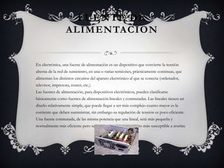 FUENTE DE 
ALIMENTACION 
En electrónica, una fuente de alimentación es un dispositivo que convierte la tensión 
alterna de la red de suministro, en una o varias tensiones, prácticamente continuas, que 
alimentan los distintos circuitos del aparato electrónico al que se conecta (ordenador, 
televisor, impresora, router, etc.). 
Las fuentes de alimentación, para dispositivos electrónicos, pueden clasificarse 
básicamente como fuentes de alimentación lineales y conmutadas. Las lineales tienen un 
diseño relativamente simple, que puede llegar a ser más complejo cuanto mayor es la 
corriente que deben suministrar, sin embargo su regulación de tensión es poco eficiente. 
Una fuente conmutada, de las misma potencia que una lineal, será más pequeña y 
normalmente más eficiente pero será más compleja y por tanto más susceptible a averías. 
 
