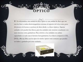 UNIDAD DE DISCO 
OPTICO 
 En informática, una unidad de disco óptico es una unidad de disco que usa 
una luz láser u ondas electromagnéticas cercanas al espectro de la luz como parte 
del proceso de lectura o escritura de datos desde o a discos ópticos. Algunas 
unidades solo pueden leer discos, pero las unidades más recientes usualmente son 
tanto lectoras como grabadoras. Para referirse a las unidades con ambas 
capacidades se suele usar el término lectograbadora. Los discos compactos (CD), 
DVD, y Blu-ray Disc son los tipos de medios ópticos más comunes que pueden 
ser leídos y grabados por estas unidades. 
 