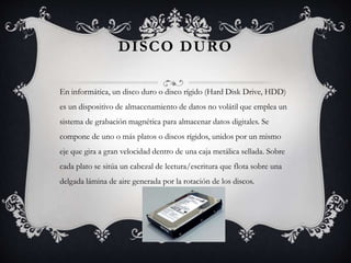 DISCO DURO 
En informática, un disco duro o disco rígido (Hard Disk Drive, HDD) 
es un dispositivo de almacenamiento de datos no volátil que emplea un 
sistema de grabación magnética para almacenar datos digitales. Se 
compone de uno o más platos o discos rígidos, unidos por un mismo 
eje que gira a gran velocidad dentro de una caja metálica sellada. Sobre 
cada plato se sitúa un cabezal de lectura/escritura que flota sobre una 
delgada lámina de aire generada por la rotación de los discos. 
 