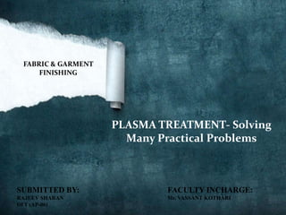 FABRIC & GARMENT
     FINISHING




                    PLASMA TREATMENT- Solving
                      Many Practical Problems



SUBMITTED BY:               FACULTY INCHARGE:
RAJEEV SHARAN               Mr. VASSANT KOTHARI
DFT (AP-06)
 