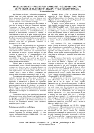 REVISTA VERDE DE AGROECOLOGIA E DESENVOLVIMENTO SUSTENTÁVEL
GRUPO VERDE DE AGRICULTURA ALTERNATIVA (GVAA) ISSN 1981-8203
Revisão de Literatura
Revista Verde (Mossoró – RN – Brasil) v.6, n.1, p. 58 - 66 janeiro/março de 2011
http://revista.gvaa.com.br
Dos planaltos mexicanos a palma migrou para outras
regiões, onde está sendo cultivada para produção de
frutos. Atualmente, é cultivada nas zonas áridas e semi-
áridas do mundo inteiro, em sistemas sustentados com
altos rendimentos e baixa demanda de energia.
A maior área de palma forrageira no Nordeste se
concentra no agreste e sertão dos estados de Alagoas e
Pernambuco. A Palma está presente em todos os
continentes com diversas finalidades podendo ser usada na
alimentação de ruminantes, na alimentação humana, na
produção de medicamentos, cosméticos e corantes, na
conservação e recuperação de solos, produção de biogás,
cercas vivas, paisagismo, além de uma infinidade de usos.
É a planta mais explorada e distribuída nas zonas áridas e
semi-áridas do mundo, contudo sua real dimensão
produtiva ainda não foi plenamente conhecida no
Nordeste. (LEITE, 2006)
Famosa como uma alternativa para a alimentação
dos animais durante o período de estiagem, a Palma é uma
alternativa eficaz para combater a fome e a desnutrição no
semi-árido nordestino, além de ser uma importante aliada
nos tratamentos de saúde é a palma forrageira rica em
vitaminas A, complexo B e C e minerais como Cálcio,
Magnésio, Sódio, Potássio além de 17 tipos de
aminoácidos. A palma é mais nutritiva que alimentos
como a couve, a beterraba e a banana, com a vantagem de
ser um produto mais econômico.
A planta pode ser usada para fazer sucos, saladas,
pratos guisados, cozidos e doces. O preconceito é o maior
obstáculo para fazer com que os sertanejos adiram a este
alimento, pois tradicionalmente a palma é apenas usada
como ração animal. Em muitos países como o México,
Estados Unidos e Japão a palma é considerada um
alimento nobre, servida em restaurantes e hotéis de luxo.
Como alternativa de tratamento fitoterápico, estudos
realizados mostram que a palma ajuda a eliminar as
toxinas do álcool e do fumo que são absorvidas pelo
organismo, a metabolizar a gordura do organismo,
diminuir a concentração de açúcar no sangue, colaborando
assim na redução das taxas de colesterol e no controle da
diabete. Como possui muitas fibras solúveis e insolúveis,
a palma colabora para o bom funcionamento do sistema
digestivo além de impedir a concentração de elementos
cancerígenos.
Diante desses aspectos, este trabalho pretende reunir
informações sobre a palma forrageira, a fim de despertar
na população a sua importância e potencialidade como um
tipo de alimentação não só de bovinos como também sua
utilização na alimentação humana como alternativa
sustentável para a região.
Botânica e características morfológicas
A palma forrageira (Opuntia e Nopalea) é um
alimento importante na atividade pecuária, e é uma
cactácea originada do México (HOFFMANN, 1995) e são
cultivadas em todo o mundo.
Segundo Bravo (1978) as palmas forrageiras
pertencem à classe Liliateae; família Cactaceae;
subfamília Opuntioideae, tribu Opuntiae; gênero Opuntia,
subgênero Opuntia e Nopalea; do reino Vegetal; sub-reino
Embryophita; divisão Angiospermae.
A família cactácea possui cerca de 130 gêneros e
1500 espécies, das quais 300 são do gênero Opuntia Mill
(MOHAMED-YASSEEN et al., 1996). O gênero Opuntia,
bem como o Nopalea são os mais importantes devido a
sua utilidade para o homem (VALDEZ e OSORIO, 1997).
Este é provavelmente, dentre os gêneros desta família o
que teve maior sucesso nos processos de distribuição,
dispersão e multiplicação. O êxito ecológico e do ponto de
vista evolutivo pode ser atribuído à forte associação com
os animais durante a reprodução (REYES-AGUERO et
al., 2005).
Para Scheinvar (2001) face à complexidade do
gênero Opuntia, a taxonomia do gênero é muito difícil,
razão pela qual poucos pesquisadores se dedicam ao seu
estudo provocada pelas suas variações fenotípicas
reguladas por condições climáticas, pela poliploidia que
ocorrem em um grande número de populações, pela alta
capacidade de hibridação, a taxonomia do se torna mais
complicada.
No Nordeste do Brasil podem ser encontrados três
tipos diferentes de palma: a) gigante - da espécie Opuntia
fícus indica; b) redonda – (Opuntia sp); e miúda -
(Nopalea cochenilifera). São espécies que não toleram
umidade excessiva e em solos profundos apresentam
extraordinária capacidade de extração de água do solo, a
ponto de possuir cerca de 90-93% de umidade, o que torna
importantíssima para a região do polígono das secas, que
compreendem os Estados: Alagoas, Bahia, Ceará, Minas
Gerais, Paraíba, Pernambuco, Piauí, Rio Grande do Norte
e Sergipe (SILVA & SANTOS, 2006).
A palma gigante possui como características o seu
porte arborescente com 3-5 m de altura, coroa larga,
glabra, 60-150 cm de largura do caule, raquetes
obovaladas com 30 a 60 cm de comprimento, 20 a 40 cm
de largura e 19 a 28 cm de espessura. Possuidoras de uma
cor verde escura, estas são cobertas de uma camada de
cera, cuja espessura atinge 10 a 50 um. As flores possuem
(60)7-9(-10) cm de comprimento, tem cor laranja ou
amarela, o pericarpo é 2-2,5 vezes mais comprido do que
o perianto. O fruto possui sabor doce, é suculento,
comestível, apresentando 5 a 10 cm de comprimento e 4 a
8 cm de largura, coloração variável, indo desde a amarela,
laranja e vermelha com muita polpa e casca fina. As
sementes são obovoladas e discóides com 3 a 4 mm de
diâmetro (SCHEINVAR, 2001).
As aréolas estão dispostas em 8-9 séries espirais,
piriformes, com 2-4,5 mm de comprimento e cerca de 1-3
mm de largura, onde os espinhos são quase ausentes,
dificilmente um em poucas aréolas. Os estômatos
aparecem uniformemente de ambos os lados da superfície
do caule. Na Opuntia ficus-indica são cerca de 15 a 35 por
mm². O sistema radicular é composto de raízes carnosas e
superficiais, com uma distribuição horizontal, cuja
 