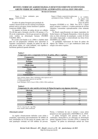 REVISTA VERDE DE AGROECOLOGIA E DESENVOLVIMENTO SUSTENTÁVEL
GRUPO VERDE DE AGRICULTURA ALTERNATIVA (GVAA) ISSN 1981-8203
Revisão de Literatura
Revista Verde (Mossoró – RN – Brasil) v.6, n.1, p. 58 - 66 janeiro/março de 2011
http://revista.gvaa.com.br
Broto da Palma (Verdura)
O cultivo de palma forrageira para produção de
verdura é desenvolvido em três sistemas de produção:
palmais nativos selvagens, hortas familiares e plantios
comerciais (SODI, 1964).
As raquetes ou brotos de palma devem ser colhidos
30 a 60 dias após a brotação, com 80 a 120 gramas e 15 a
20 cm de comprimento, a fim de que possam ser utilizados
como verdura na alimentação humana (FLORES
VALDEZ, 2001).
De acordo com Guedes et al. (2004) o cladódio ideal
para uso em preparações culinárias deve apresentar as
seguintes características: tamanho da palma da mão de
uma pessoa adulta, cor verde brilhante, sem espinhos e
facilmente quebrável quando dobradas.
No mundo, o uso de broto palma ou verdura,
basicamente, é restrito ao México e outros países com
influência mexicana (FLORES VALDEZ, 2001), onde
existem mais de 200 receitas de comidas à base de palma
forrageira (GUEDES et al., 2004). Nos EUA e alguns
países europeus e asiáticos, a verdura participa de receitas
culinárias, consumidas esporadicamente como alimento
exótico.
No Brasil, especificamente em alguns municípios do
Sertão baiano e da Chapada Diamantina, o broto de palma
entra na dieta alimentar da população, a ponto do broto
está sendo empacotado e comercializado nas feiras livres
(GUEDES et al., 2002).
As qualidades nutricionais do broto de palma são
objetos das Tabelas 3 e 4, que estabelecem ainda uma
relação com outros vegetais.
Tabela 3
Comparação entre a composição do broto de palma, alface e espinafre
Componentes Palma Alface Espinafre
Água* 91,0 95,0 90,7
Proteínas 1,5 1,0 3,2
Lipídios 0,2 0,1 0,3
Fibras cruas 1,1 0,5 0,9
Carboidratos totais 4,5 2,1 4,3
Cinzas 1,3 0,5 1,8
Cálcio** 90,0 19,0 99,0
Vitamina C 11,0 4,0 28,0
Carotenóides*** 30,0 19,0 55,0
Tabela 4
Comparação do valor nutritivo do broto de Palma forrageira com algumas olerícolas
Olerícola Vit. A* Fe Ca
Palma 220 2,8 200
Tomate 180 0,8 10
Pimentão 150 0,6 7
Vagem 120 1,3 55
Quiabo 90 0,6 60
Chuchu 20 0,5 7
Couve-flor 5 0,7 120
Alimentação animal
As regiões climaticamente definidas como áridas e
semiáridas, representam aproximadamente 48 milhões de
km2, distribuídas em 2/3 dos países do mundo, onde vive
uma população estimada em 630 milhões de pessoas.
Nestas, o fenômeno da seca é normal e causa sérios
prejuízos ao setor agropecuário. (OLIVEIRA et al., 2010)
A palma forrageira está presente em todos os
continentes, destacando-se sua utilização na alimentação
animal. Segundo Crosta e Vecchio (1979), o emprego de
“raquetes” de palma na alimentação animal nas zonas
Figura 2- Frutos embalados para
comercialização.
Figura 3- Plantio comercial de palma para
a produção de frutas, Valinhos- SP.
*água, proteína, lipídios, fibras, carboidratos estão expressos em %
**Cálcio e vit.A estão expressos em mg/100g
***caratenóides/100 mg
Fonte: Rodrigues- Felix e Catwel (1988) e USDA (1984) modificado
*Vit. A – mcg, Ca e Fe - mg /100g
Fonte: Guedes (2004) modificado
 