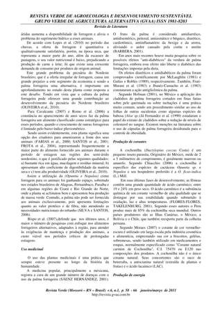 REVISTA VERDE DE AGROECOLOGIA E DESENVOLVIMENTO SUSTENTÁVEL
GRUPO VERDE DE AGRICULTURA ALTERNATIVA (GVAA) ISSN 1981-8203
Revisão de Literatura
Revista Verde (Mossoró – RN – Brasil) v.6, n.1, p. 58 - 66 janeiro/março de 2011
http://revista.gvaa.com.br
áridas aumenta a disponibilidade de forragem e alivia o
problema do suprimento hídrico a esses animais.
De acordo com Lopes et al. (2010) no período das
chuvas, a oferta de forragem é quantitativa e
qualitativamente satisfatória, porém, na época seca, que
representa a maior parte do ano, além da escassez de
pastagens, o seu valor nutricional é baixo, prejudicando a
produção de carne e leite; Já que existe uma crescente
demanda de consumo por produtos de origem animal.
Este grande problema da pecuária do Nordeste
brasileiro, que é a oferta irregular de forragem, causa um
grande prejuízo a este segmento da economia e sendo a
palma forrageira uma alternativa, é importante um
aprofundamento no estudo desta planta como resposta a
este desafio. Tendo em vista que a cultura da palma
forrageira pode oferecer uma grande contribuição ao
desenvolvimento da pecuária do Nordeste brasileiro
(OLIVEIRA et al., 2010).
Para Cavalcante (2007) e Romo et al. (2006) a
constância no aparecimento de anos secos faz da palma
forrageira um alimento classificado como estratégico para
esses períodos, quando o crescimento de outras forrageiras
é limitado pelo baixo índice pluviométrico.
Sendo assim evidentemente, esta planta significa uma
opção dos criadores para amenizarem a fome dos seus
animais (FARIAS et al., 2000; SANTOS et al., 2001;
FROTA et al., 2004), representando frequentemente a
maior parte do alimento fornecido aos animais durante o
período de estiagem nas regiões dos semi-árido
nordestino, o que é justificado pelas seguintes qualidades:
a) bastante rica em água, mucilagem e resíduo mineral; b)
apresentam alto coeficiente de digestibilidade da matéria
seca e c) tem alta produtividade (OLIVEIRA et al., 2010).
Assim a utilização da (Opuntia e Nopalea) como
forragem para os animais foi ganhando espaço, sobretudo
nos estados brasileiros de Alagoas, Pernambuco, Paraíba e
em algumas regiões do Ceará e Rio Grande do Norte,
onde a planta se aclimatou bem e apresentou boa produção
de massa verde. Contudo, a palma não pode ser fornecida
aos animais exclusivamente, pois apresenta limitações
quanto ao valor protéico e de fibra, não atendendo as
necessidades nutricionais do rebanho (SILVA e SANTOS,
2006).
Bispo et al. (2007),defende que nos últimos anos, é
maior o número de pesquisas com enfoque nos alimentos
forrageiros alternativos, adaptados à região, para atender
às exigências de mantença e produção dos animais, a
custo viável nos períodos críticos de prolongadas
estiagens.
Uso medicinal
O uso das plantas medicinais é uma prática que
sempre esteve presente ao longo da história da
humanidade.
A medicina popular, principalmente a mexicana,
registra a cura de um grande número de doenças com o
uso da palma forrageira (SÁENZ HERNÁNDEZ, 2001).
O fruto da palma é considerado antidiarréico,
antidisentérico, peitoral, antiasmático e béquico, diurético,
cardiotônico, antiinflamatório da bexiga e da uretra,
aliviando o ardor causado pela cistite e uretite
(BARBERA, 2001).
Em anos mais recentes houve muita pesquisa sobre os
possíveis efeitos "anti-diabéticos" da verdura de palma
forrageira, embora esse efeito não liberte o diabético das
limitações impostas pela dieta.
Os efeitos diuréticos e antidiabéticos da palma foram
comprovados cientificamente por McLaughlin (1981) e
Gulías e Robles (1989), respectivamente. Também, Frati-
Murani et al. (1983) e Ibanéz-Camacho et al. (1983)
constataram a ação antiglicêmica da palma.
Segundo Hofman (2001), no México a aplicação dos
cladódios de palma forrageira cortados em finas fatias
sobre pele queimada ou sobre inchações é uma prática
muito comum, sendo um procedimento similar ao uso de
folhas de outras suculentas como algumas espécies de
babosa (Aloe sp.).Já Fernandez et al. (1990) estudaram o
papel do extrato de cladódios sobre a redução de níveis de
colesterol no sangue. Existem menções na literatura sobre
o uso de cápsulas de palma forrageira desidratada para o
controle de obesidade.
Produção de corantes
A cochonilha (Dactylopius coccus Costa) é um
pequeno inseto parasita, Originário do México, mede de 2
a 5 milímetros de comprimento, é geralmente marrom ou
amarelo. Segundo Chiacchio (2006) a cochonilha é
específico das espécies de cactáceas Opuntia sp. e
Nopalea e seu hospedeiro preferido é a O. ficus-indica
(L.) Mill.
Em suas últimas fases de desenvolvimento, as fêmeas
contêm uma grande quantidade de ácido carmínico, entre
19 e 24% em peso seco. O ácido carmínico é a substância
química de um corante vermelho de alta qualidade que se
distingue por sua estabilidade quando submetido à
oxidação, luz e altas temperaturas. (FLORES-FLORES;
TAKELENBURG, 2001). Segundo esses autores o Peru
produz mais de 85% da cochonilha seca mundial. Outros
países produtores são as Ilhas Canárias, o México, a
Bolívia e o Chile, que também reexporta parte da colheita
peruana.
Segundo Moraes (2007) o corante de cor vermelho-
escura é utilizado em larga escala pela indústria cosmética
e alimentícia, emprestando sua cor a biscoitos, geléias,
sobremesas, sendo também utilizado em medicamentos e
roupas, normalmente especificado como "Corante natural
carmim de Cochonilha", C.I. 75470 ou E120 nas
composições dos produtos. A cochonilha não é o único
corante natural. Seus concorrentes são o suco de
beterraba, a antocianina natural (extraída de plantas e
frutas) e o ácido lacaínico (LAC).
Produção de energia
 