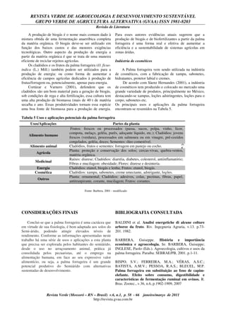 REVISTA VERDE DE AGROECOLOGIA E DESENVOLVIMENTO SUSTENTÁVEL
GRUPO VERDE DE AGRICULTURA ALTERNATIVA (GVAA) ISSN 1981-8203
Revisão de Literatura
Revista Verde (Mossoró – RN – Brasil) v.6, n.1, p. 58 - 66 janeiro/março de 2011
http://revista.gvaa.com.br
A produção de biogás é o nome mais comum dado à
mistura obtida de uma fermentação anaeróbica completa
da matéria orgânica. O biogás deve-se ser utilizado em
função dos baixos custos e das menores exigências
tecnológicas. Outro aspecto da produção de energia a
partir da matéria orgânica é que se trata de uma maneira
eficiente de reciclar rejeitos agrícolas.
Os cladódios e os frutos da palma forrageira (O. ficus-
indica (L.) Mill.) também podem ser utilizados para a
produção de energia: ou como forma de aumentar a
eficiência de campos agrícolas dedicados à produção de
frutas/forragem ou, potencialmente, apenas para energia.
Cortázar e Varnero (2001), defendem que os
cladódios são um bom material para a geração de biogás,
sob condições de rega e alta fertilização, essa cultura tem
uma alta produção de biomassa (mais de 40 t de matéria
seca/ha e ano. Essas produtividades tornam essa espécie
uma boa fonte de biomassa para a produção de energia.
Para esses autores evidências atuais sugerem que a
produção de biogás e de biofertilizantes a partir da palma
forrageira é uma forma real e efetiva de aumentar a
eficiência e a sustentabilidade de sistemas agrícolas em
zonas áridas.
Indústria de cosméticos
A Palma forrageira vem sendo utilizada na indústria
de cosméticos, com a fabricação de xampu, sabonetes,
hidratantes, protetor labial e cremes.
De acordo com Sàenz Hernandes (2001), a indústria
de cosméticos tem produzido e colocado no mercado uma
grande variedade de produtos, principalmente no México,
destacando-se xampus, loções adstringentes, loções para o
corpo, sabonetes etc.
Os principais usos e aplicações da palma forrageira
encontram-se resumidos na Tabela 5.
Tabela 5 Usos e aplicações potenciais da palma forrageira
3.
4.
5.
6.
CONSIDERAÇÕES FINAIS
Conclui-se que a palma forrageira é uma cactácea que
em virtude de sua fisiologia, é bem adaptada aos solos do
Semi-árido, podendo atingir elevados níveis de
rendimento. Conforme as informações apresentadas neste
trabalho há uma série de usos e aplicações a esta planta
que precisa ser explorada pelos habitantes do semiárido,
desde o uso no arraçoamento animal, prática já
consolidada pelos pecuaristas, até o emprego na
alimentação humana, em face ao seu expressivo valor
alimentício, ou seja, a palma forrageira é um grande
potencial produtivo do Semiárido com alternativas
sustentadas de desenvolvimento.
BIBLIOGRAFIA CONSULTADA
BALDINI et al. Analisi energetiche di alcune colture
arboree da fruto. Riv. Ingegneria Agraria, v.13. p.73-
201. 1982.
BARBERA, Guiseppe. História e importância
econômica e agroecologia. In: BARBERA, Guiseppe;
INGLESE, Paolo (Eds.). Agroecologia, cultivos e usos da
palma forrageira. Paraíba: SEBRAE/PB, 2001. p.1-11.
BISPO, S.V.; FERREIRA, M.A.; VÉRAS, A.S.C.;
BATISTA, A.M.V.; PESSOA, R.A.S.; BLEUEL, M.P.
Palma forrageira em substituição ao feno de capim-
elefante. Efeito sobre consumo, digestibilidade e
características de fermentação ruminal em ovinos. R.
Bras. Zootec., v.36, n.6, p.1902-1909, 2007
Usos/Aplicações Partes da planta
Alimento humano
Frutos: frescos ou processados (passa, sucos, polpa, vinho, licor,
compota, melaço, geléia, purês, adoçante líquido, etc.); Cladódios: jovens
frescos (verdura), processados em salmoura ou em vinagre, pré-cozidos
congelados, geléia, doces; Sementes: óleo comestível.
Alimento animal Cladódios, frutos e sementes: forragem em pastejo ou cocho.
Agrícola
Planta: proteção e conservação dos solos; cercas-vivas, quebra-ventos,
matéria orgânica.
Medicinal
Raízes: diurese; Cladódios: diarréia, diabetes, colesterol, antiinflamatório;
Fibras e mucilagem: obesidade; Flores: diurese e desinteria.
Energia Cladódios: etanol, biogás e lenha; Frutos: etanol, biogás.
Cosmética Cladódios: xampu, sabonetes, creme umectante, adstrigante, loções.
Outros
Planta: ornamental; Cladódios: adesivos, colas, pectinas, fibras, papel,
antitranpirante, corante, mucilagem; Frutos: corantes.
Fonte: Barbera, 2001 - modificado
 